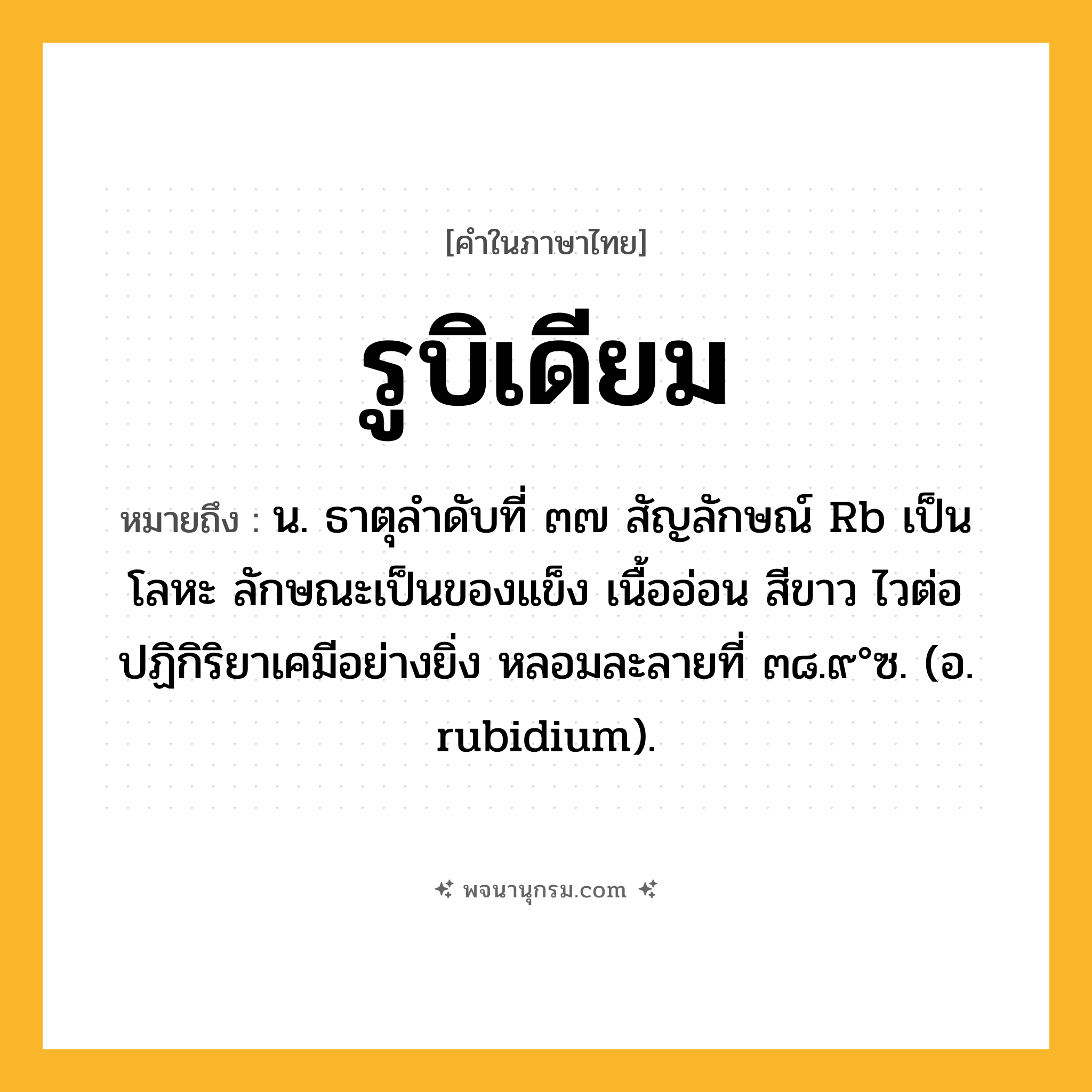 รูบิเดียม ความหมาย หมายถึงอะไร?, คำในภาษาไทย รูบิเดียม หมายถึง น. ธาตุลําดับที่ ๓๗ สัญลักษณ์ Rb เป็นโลหะ ลักษณะเป็นของแข็ง เนื้ออ่อน สีขาว ไวต่อปฏิกิริยาเคมีอย่างยิ่ง หลอมละลายที่ ๓๘.๙°ซ. (อ. rubidium).
