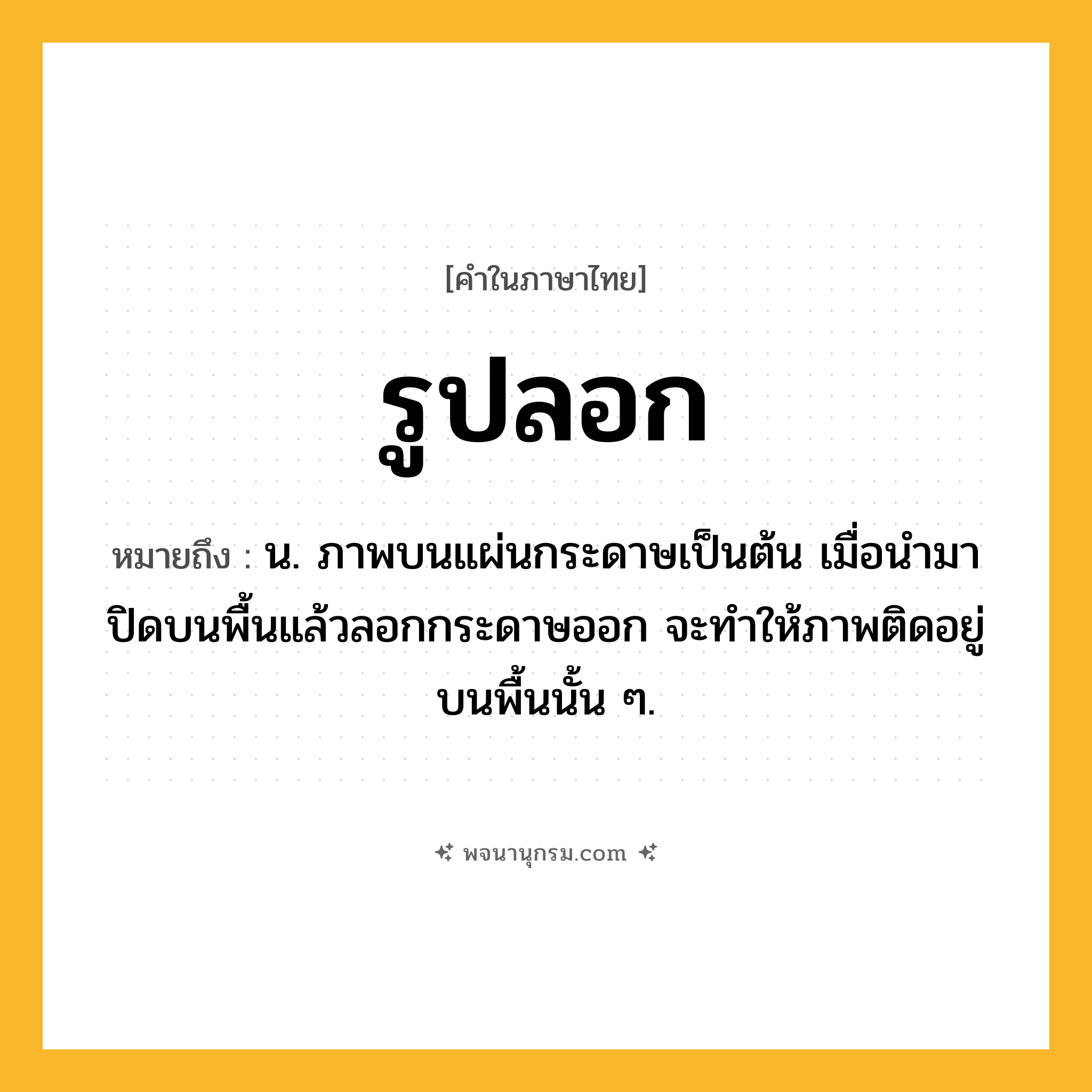 รูปลอก ความหมาย หมายถึงอะไร?, คำในภาษาไทย รูปลอก หมายถึง น. ภาพบนแผ่นกระดาษเป็นต้น เมื่อนํามาปิดบนพื้นแล้วลอกกระดาษออก จะทําให้ภาพติดอยู่บนพื้นนั้น ๆ.