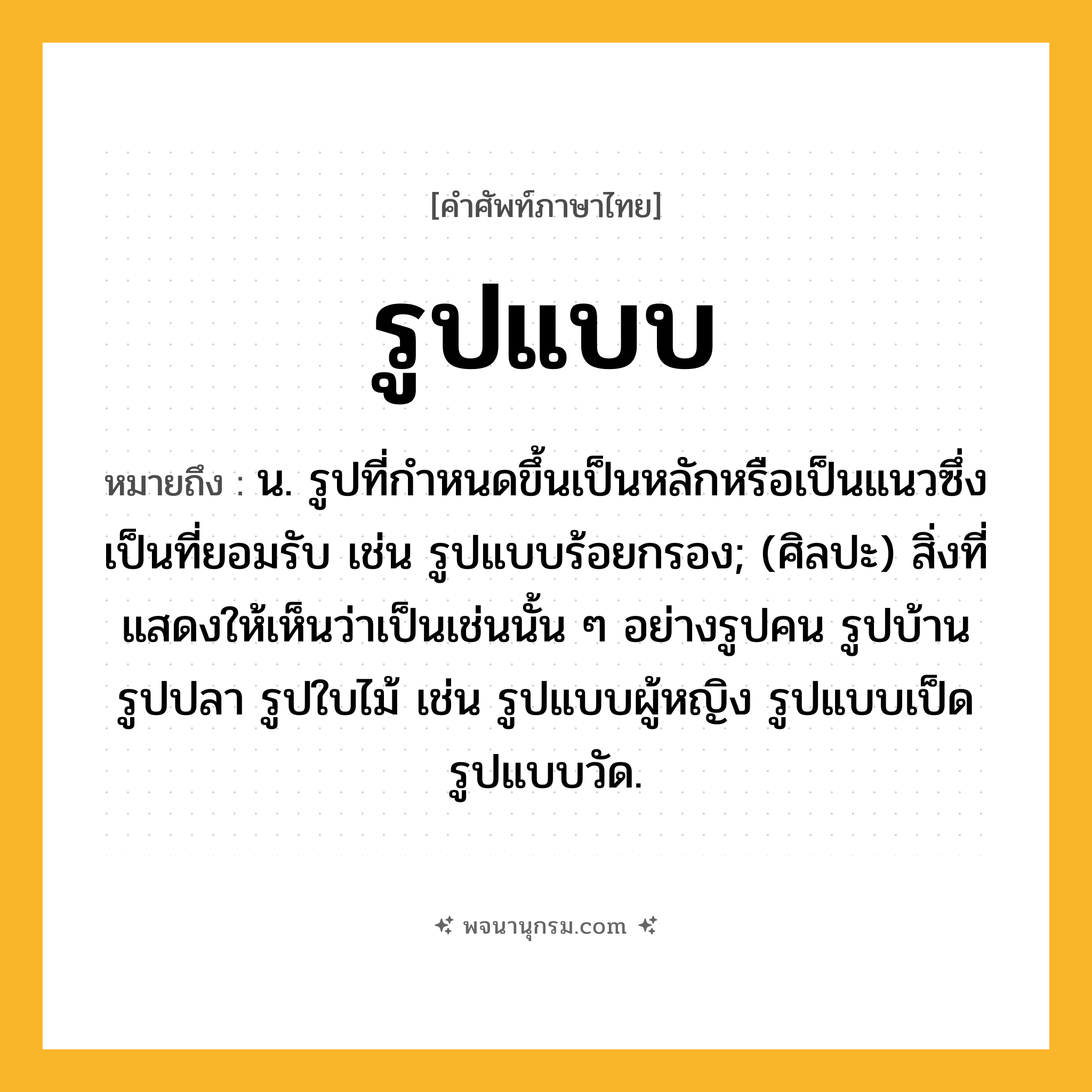 รูปแบบ ความหมาย หมายถึงอะไร?, คำในภาษาไทย รูปแบบ หมายถึง น. รูปที่กำหนดขึ้นเป็นหลักหรือเป็นแนวซึ่งเป็นที่ยอมรับ เช่น รูปแบบร้อยกรอง; (ศิลปะ) สิ่งที่แสดงให้เห็นว่าเป็นเช่นนั้น ๆ อย่างรูปคน รูปบ้าน รูปปลา รูปใบไม้ เช่น รูปแบบผู้หญิง รูปแบบเป็ด รูปแบบวัด.