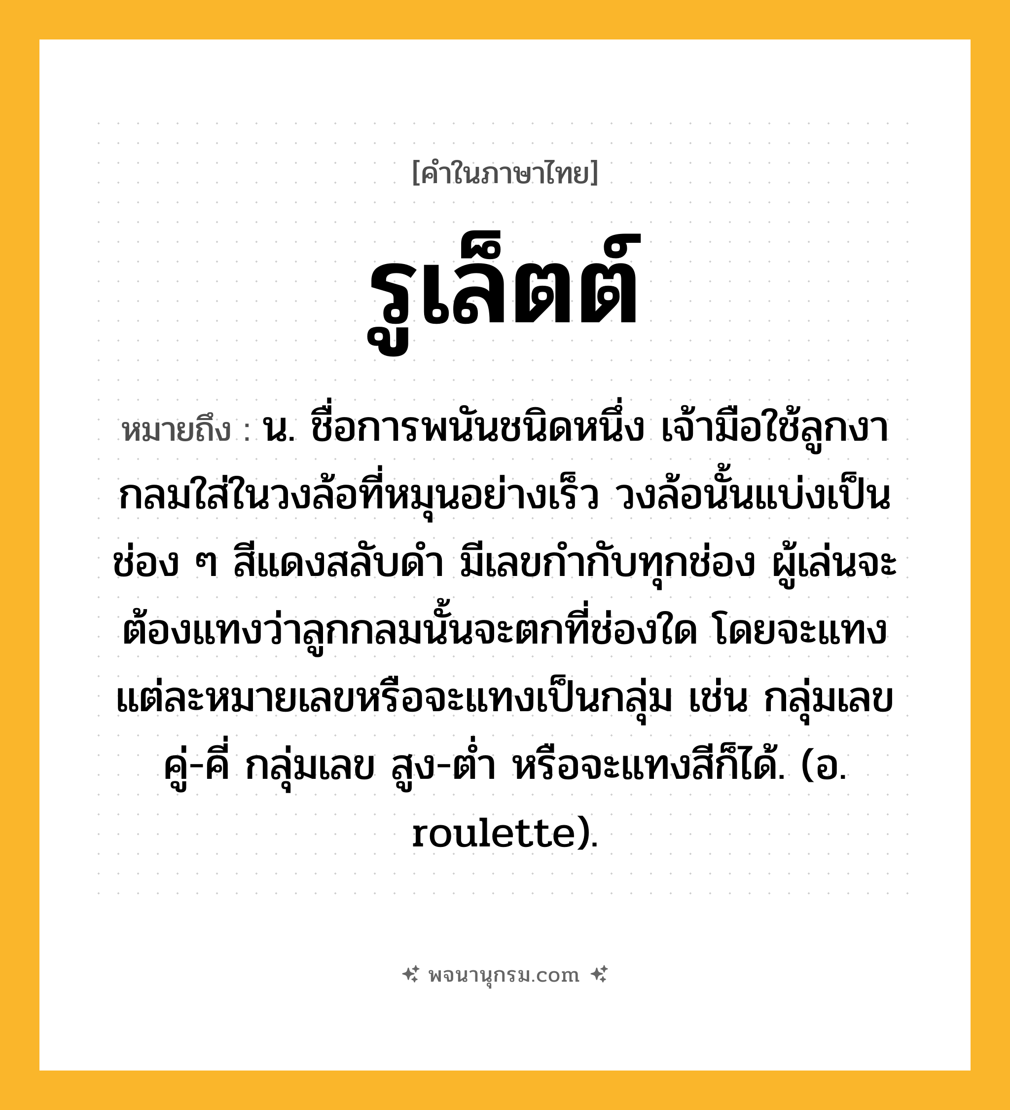 รูเล็ตต์ ความหมาย หมายถึงอะไร?, คำในภาษาไทย รูเล็ตต์ หมายถึง น. ชื่อการพนันชนิดหนึ่ง เจ้ามือใช้ลูกงากลมใส่ในวงล้อที่หมุนอย่างเร็ว วงล้อนั้นแบ่งเป็นช่อง ๆ สีแดงสลับดํา มีเลขกํากับทุกช่อง ผู้เล่นจะต้องแทงว่าลูกกลมนั้นจะตกที่ช่องใด โดยจะแทงแต่ละหมายเลขหรือจะแทงเป็นกลุ่ม เช่น กลุ่มเลข คู่-คี่ กลุ่มเลข สูง-ตํ่า หรือจะแทงสีก็ได้. (อ. roulette).