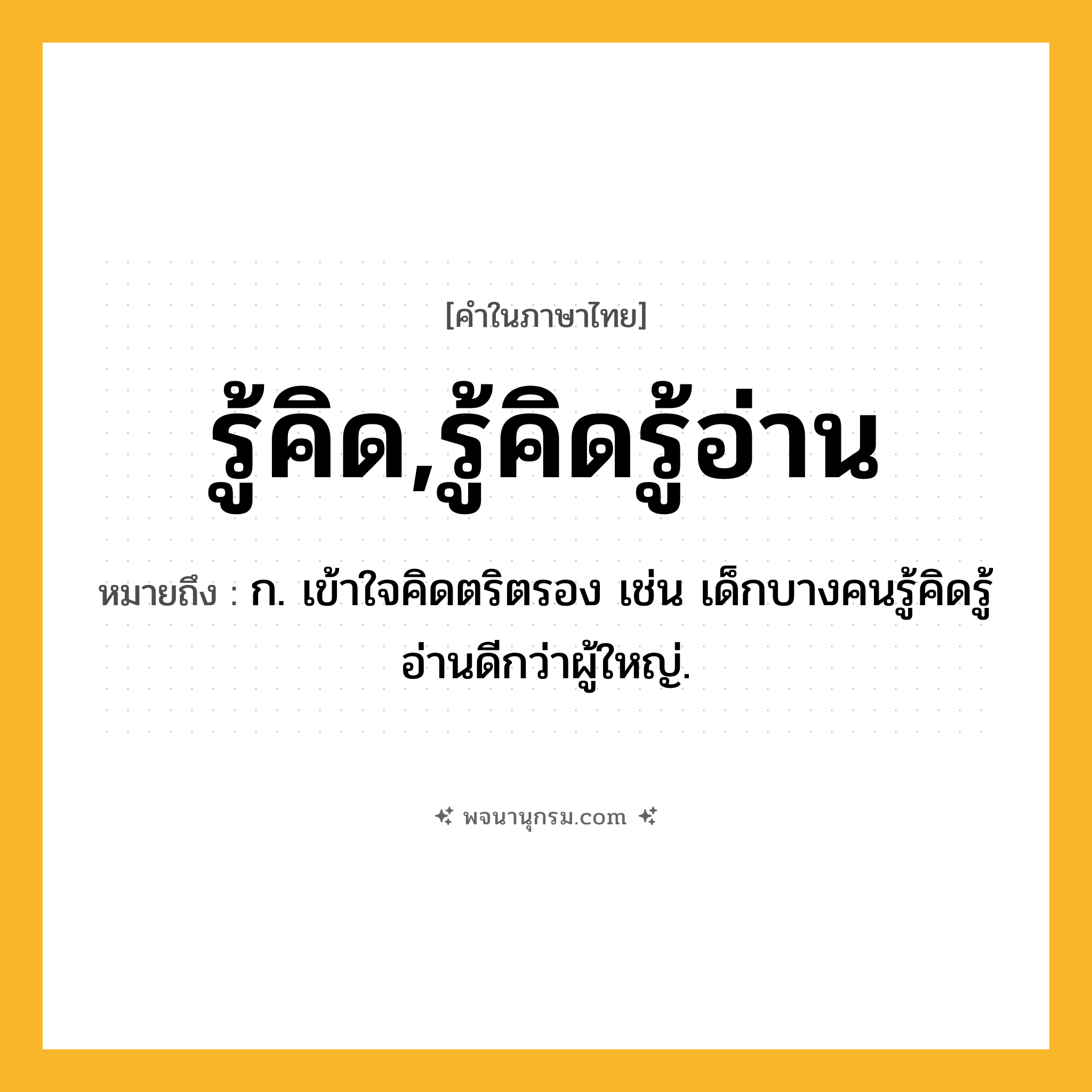 รู้คิด,รู้คิดรู้อ่าน ความหมาย หมายถึงอะไร?, คำในภาษาไทย รู้คิด,รู้คิดรู้อ่าน หมายถึง ก. เข้าใจคิดตริตรอง เช่น เด็กบางคนรู้คิดรู้อ่านดีกว่าผู้ใหญ่.