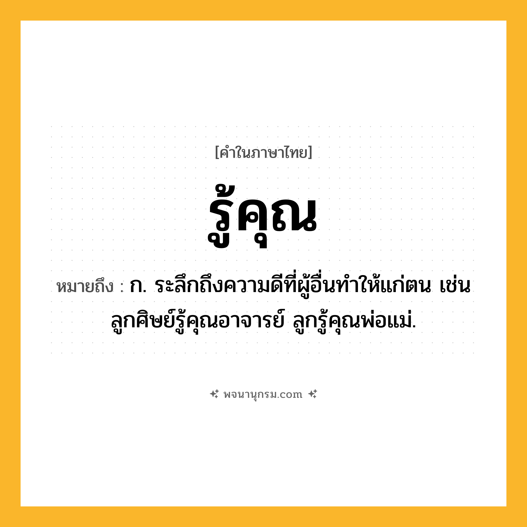 รู้คุณ ความหมาย หมายถึงอะไร?, คำในภาษาไทย รู้คุณ หมายถึง ก. ระลึกถึงความดีที่ผู้อื่นทำให้แก่ตน เช่น ลูกศิษย์รู้คุณอาจารย์ ลูกรู้คุณพ่อแม่.
