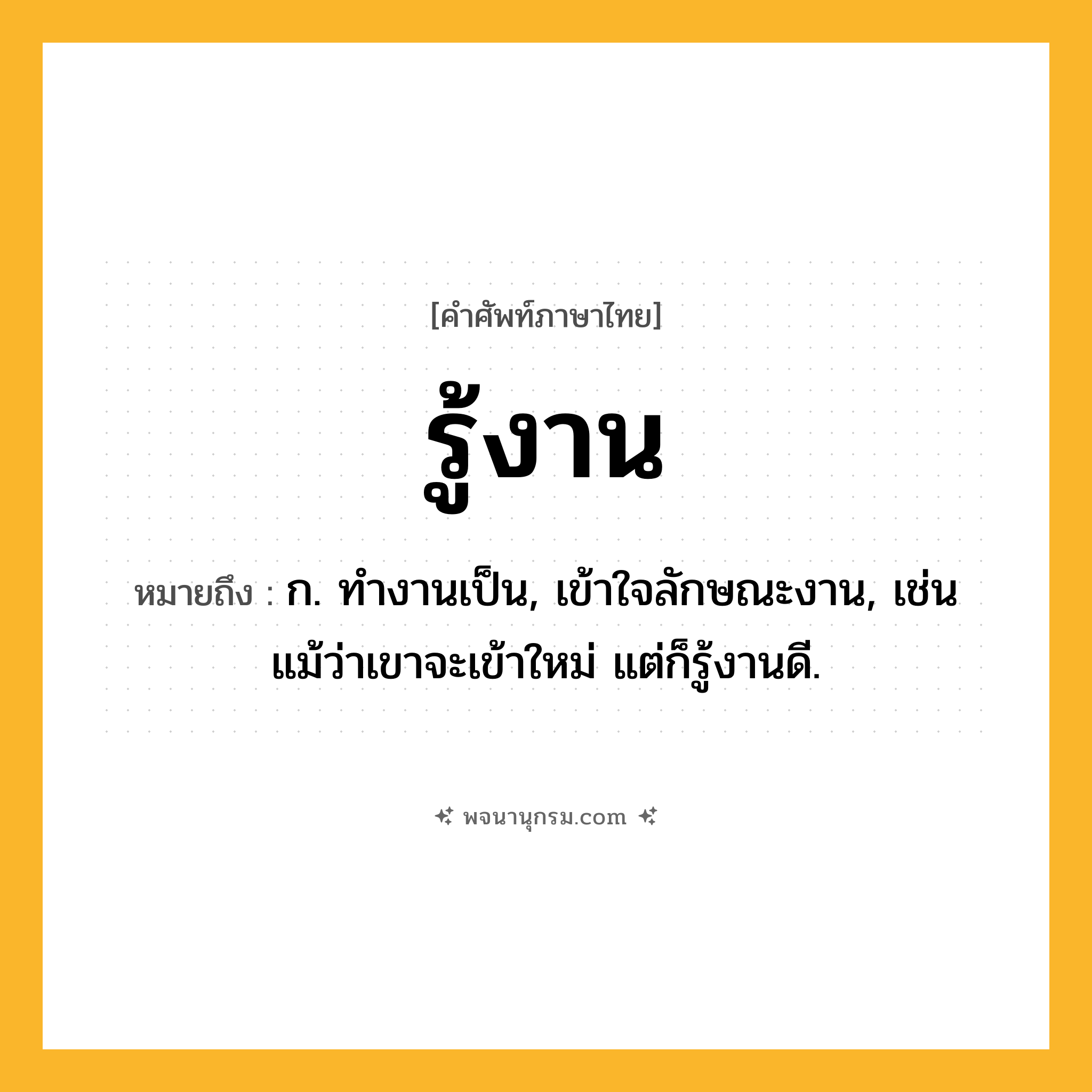 รู้งาน ความหมาย หมายถึงอะไร?, คำในภาษาไทย รู้งาน หมายถึง ก. ทำงานเป็น, เข้าใจลักษณะงาน, เช่น แม้ว่าเขาจะเข้าใหม่ แต่ก็รู้งานดี.