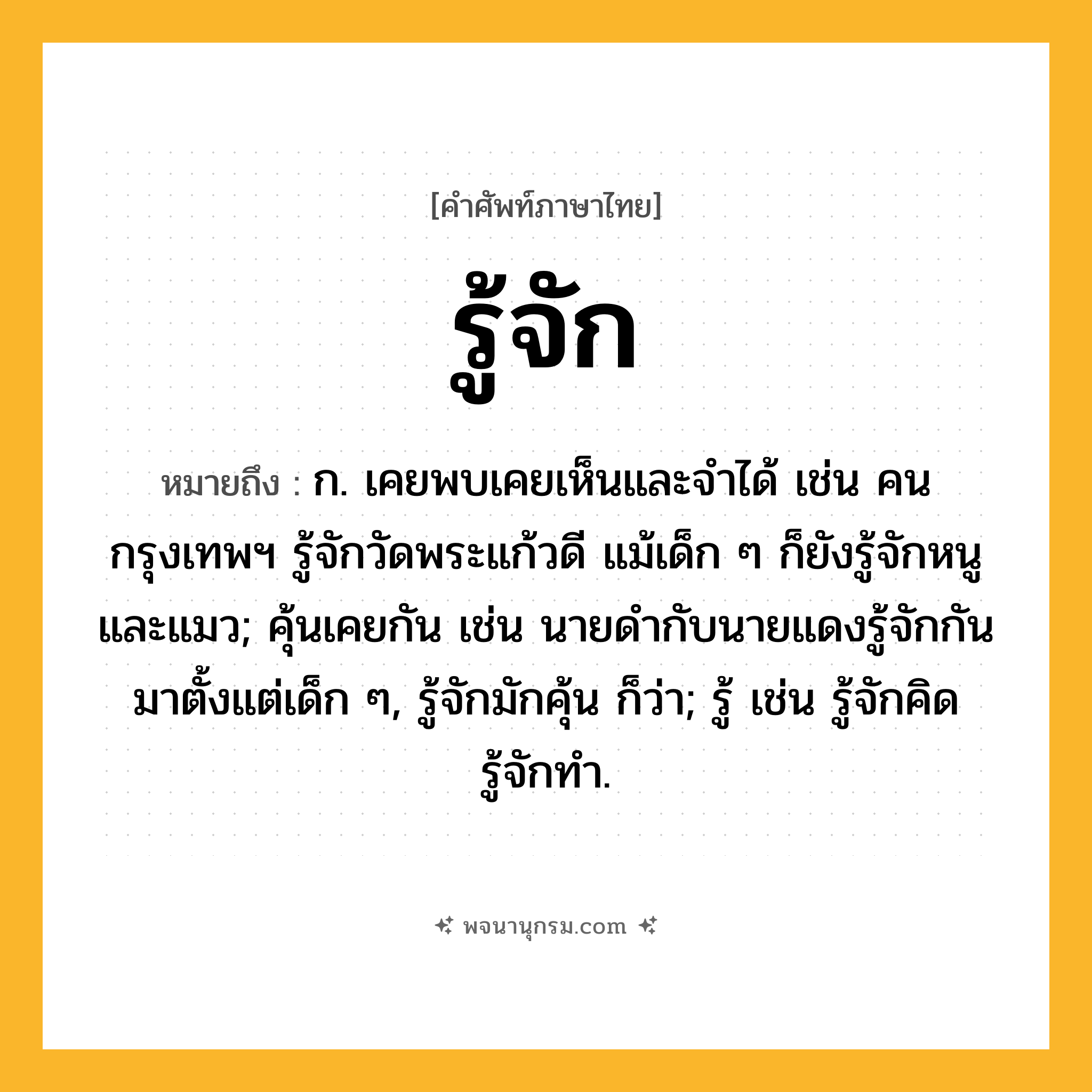 รู้จัก ความหมาย หมายถึงอะไร?, คำในภาษาไทย รู้จัก หมายถึง ก. เคยพบเคยเห็นและจําได้ เช่น คนกรุงเทพฯ รู้จักวัดพระแก้วดี แม้เด็ก ๆ ก็ยังรู้จักหนูและแมว; คุ้นเคยกัน เช่น นายดำกับนายแดงรู้จักกันมาตั้งแต่เด็ก ๆ, รู้จักมักคุ้น ก็ว่า; รู้ เช่น รู้จักคิด รู้จักทำ.