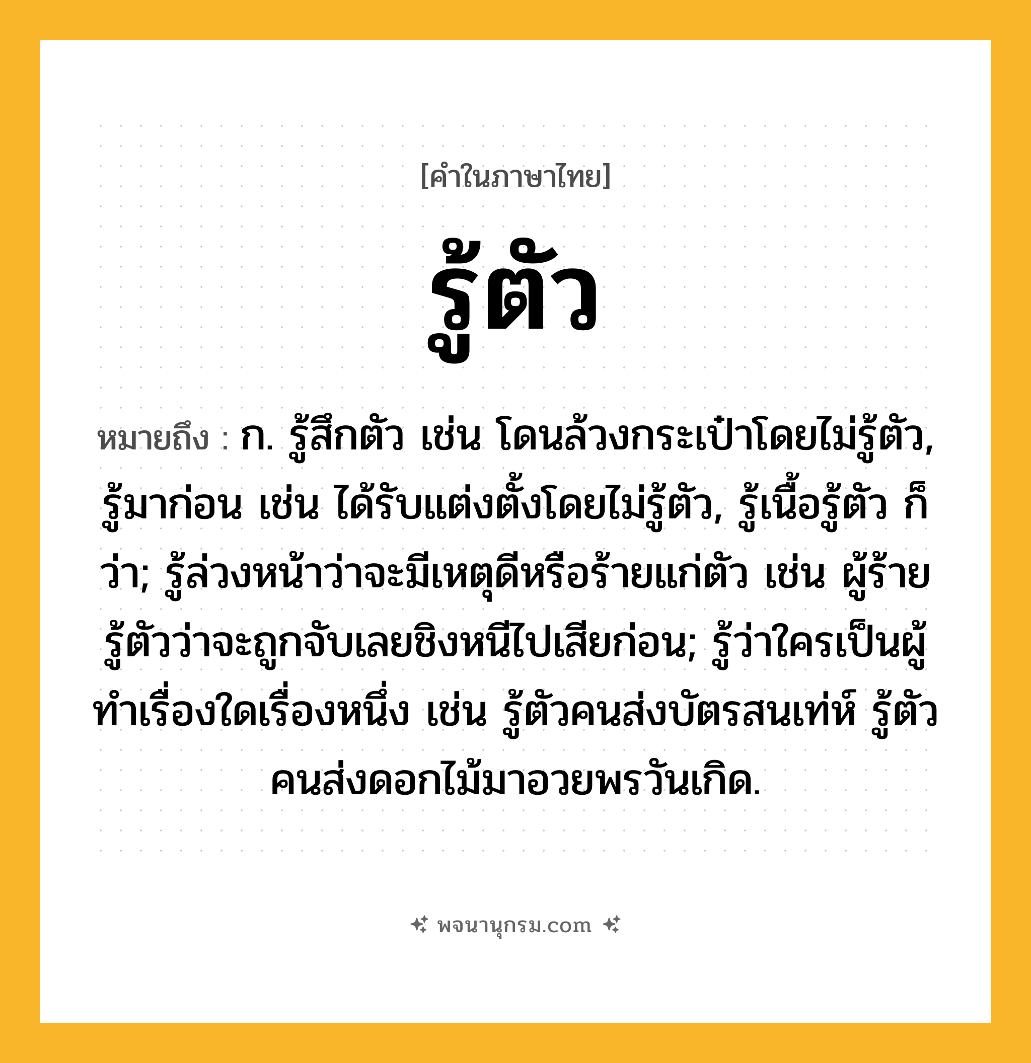 รู้ตัว ความหมาย หมายถึงอะไร?, คำในภาษาไทย รู้ตัว หมายถึง ก. รู้สึกตัว เช่น โดนล้วงกระเป๋าโดยไม่รู้ตัว, รู้มาก่อน เช่น ได้รับแต่งตั้งโดยไม่รู้ตัว, รู้เนื้อรู้ตัว ก็ว่า; รู้ล่วงหน้าว่าจะมีเหตุดีหรือร้ายแก่ตัว เช่น ผู้ร้ายรู้ตัวว่าจะถูกจับเลยชิงหนีไปเสียก่อน; รู้ว่าใครเป็นผู้ทำเรื่องใดเรื่องหนึ่ง เช่น รู้ตัวคนส่งบัตรสนเท่ห์ รู้ตัวคนส่งดอกไม้มาอวยพรวันเกิด.