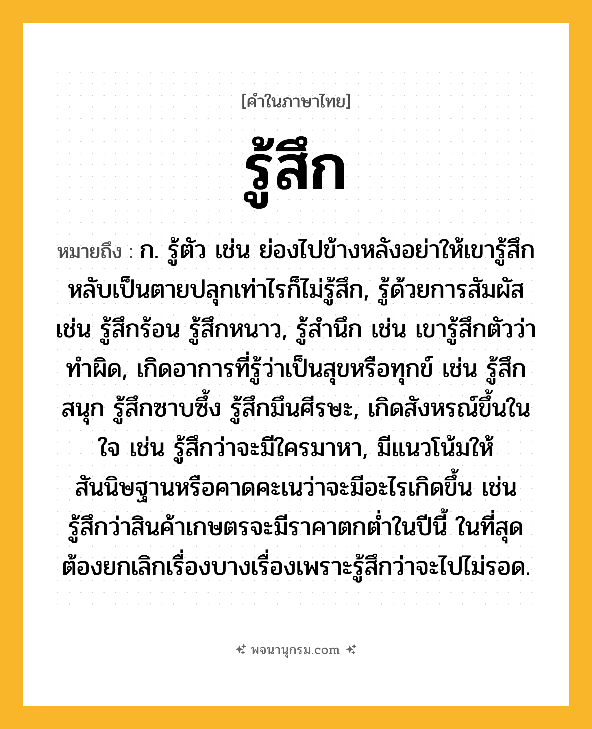 รู้สึก ความหมาย หมายถึงอะไร?, คำในภาษาไทย รู้สึก หมายถึง ก. รู้ตัว เช่น ย่องไปข้างหลังอย่าให้เขารู้สึก หลับเป็นตายปลุกเท่าไรก็ไม่รู้สึก, รู้ด้วยการสัมผัส เช่น รู้สึกร้อน รู้สึกหนาว, รู้สำนึก เช่น เขารู้สึกตัวว่าทำผิด, เกิดอาการที่รู้ว่าเป็นสุขหรือทุกข์ เช่น รู้สึกสนุก รู้สึกซาบซึ้ง รู้สึกมึนศีรษะ, เกิดสังหรณ์ขึ้นในใจ เช่น รู้สึกว่าจะมีใครมาหา, มีแนวโน้มให้สันนิษฐานหรือคาดคะเนว่าจะมีอะไรเกิดขึ้น เช่น รู้สึกว่าสินค้าเกษตรจะมีราคาตกต่ำในปีนี้ ในที่สุดต้องยกเลิกเรื่องบางเรื่องเพราะรู้สึกว่าจะไปไม่รอด.