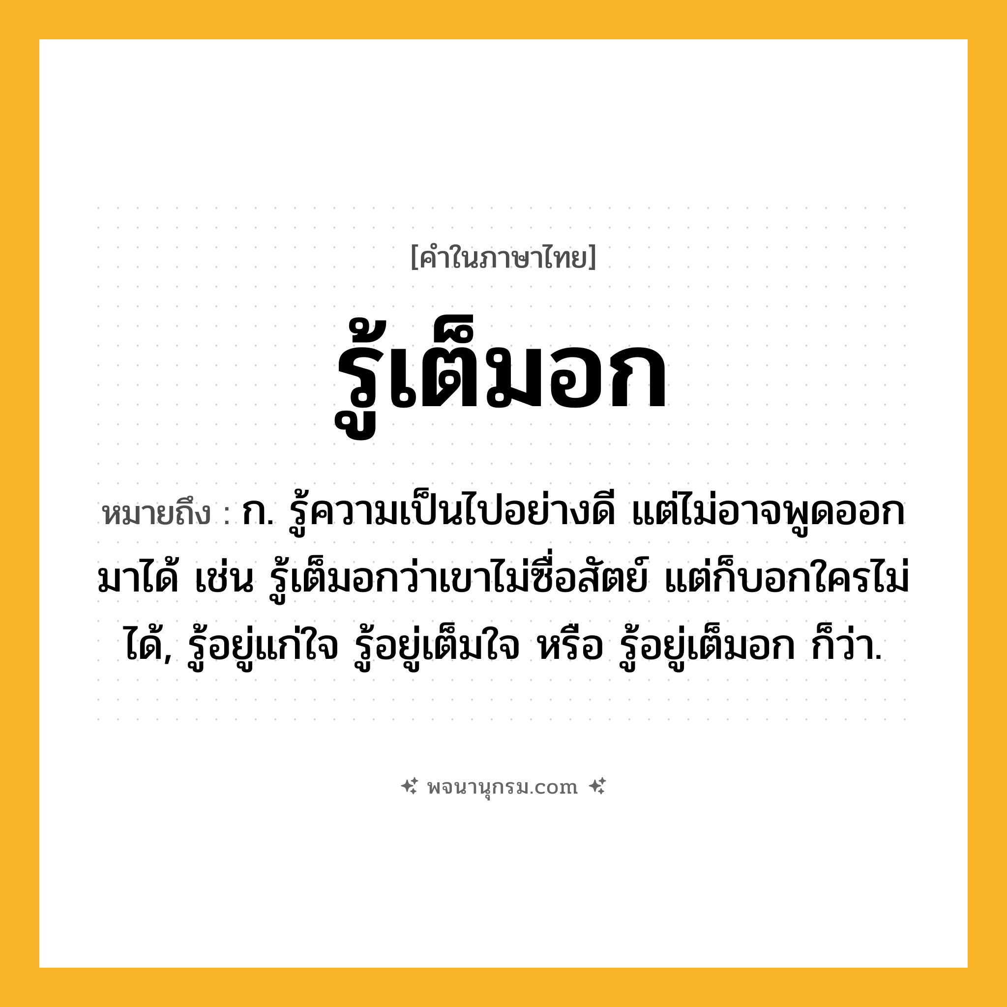 รู้เต็มอก ความหมาย หมายถึงอะไร?, คำในภาษาไทย รู้เต็มอก หมายถึง ก. รู้ความเป็นไปอย่างดี แต่ไม่อาจพูดออกมาได้ เช่น รู้เต็มอกว่าเขาไม่ซื่อสัตย์ แต่ก็บอกใครไม่ได้, รู้อยู่แก่ใจ รู้อยู่เต็มใจ หรือ รู้อยู่เต็มอก ก็ว่า.