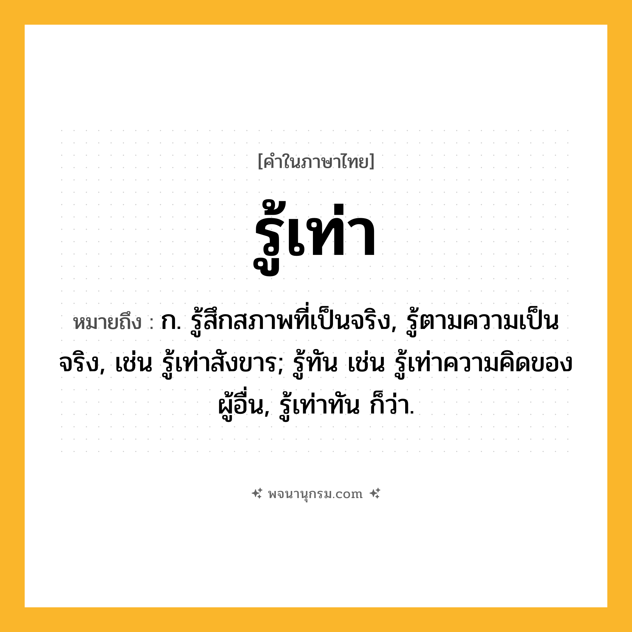 รู้เท่า ความหมาย หมายถึงอะไร?, คำในภาษาไทย รู้เท่า หมายถึง ก. รู้สึกสภาพที่เป็นจริง, รู้ตามความเป็นจริง, เช่น รู้เท่าสังขาร; รู้ทัน เช่น รู้เท่าความคิดของผู้อื่น, รู้เท่าทัน ก็ว่า.