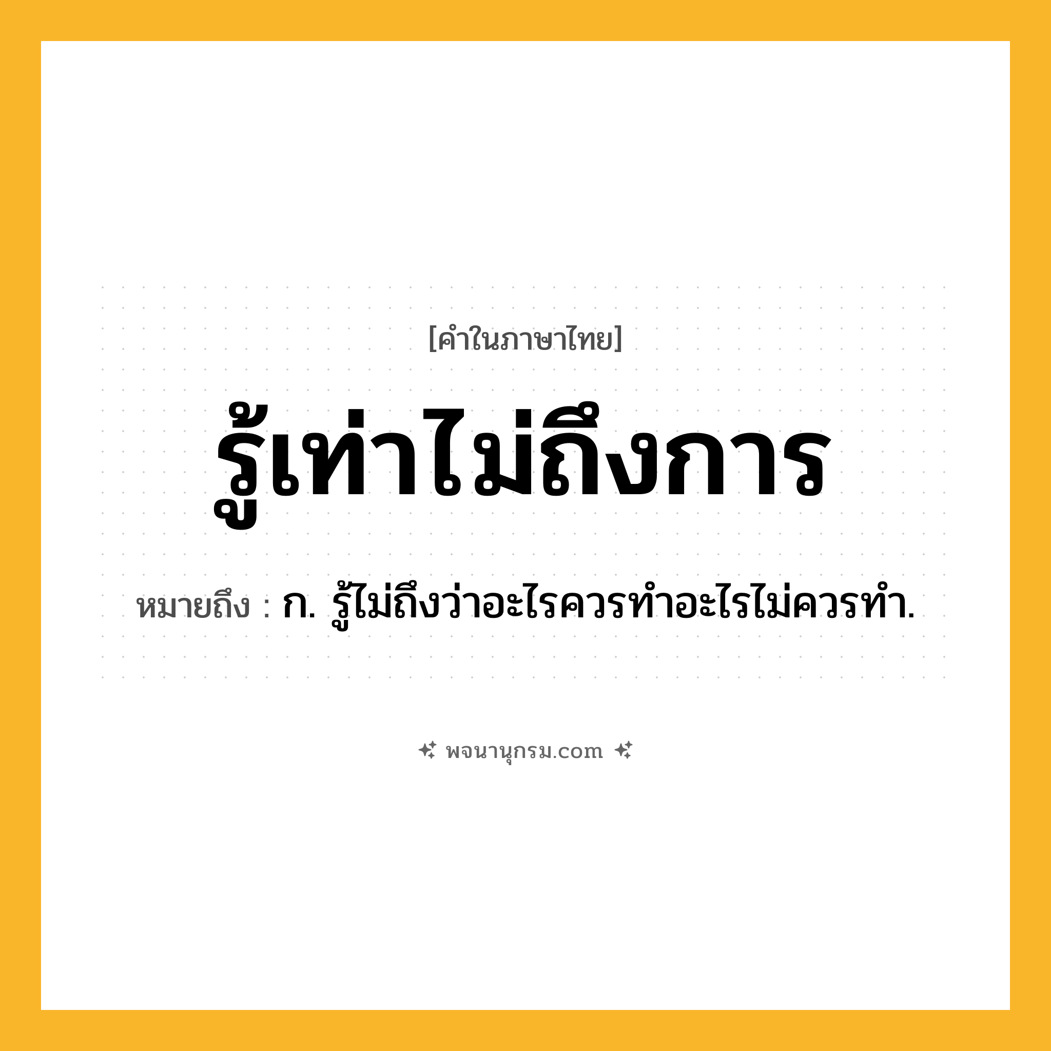รู้เท่าไม่ถึงการ ความหมาย หมายถึงอะไร?, คำในภาษาไทย รู้เท่าไม่ถึงการ หมายถึง ก. รู้ไม่ถึงว่าอะไรควรทำอะไรไม่ควรทำ.