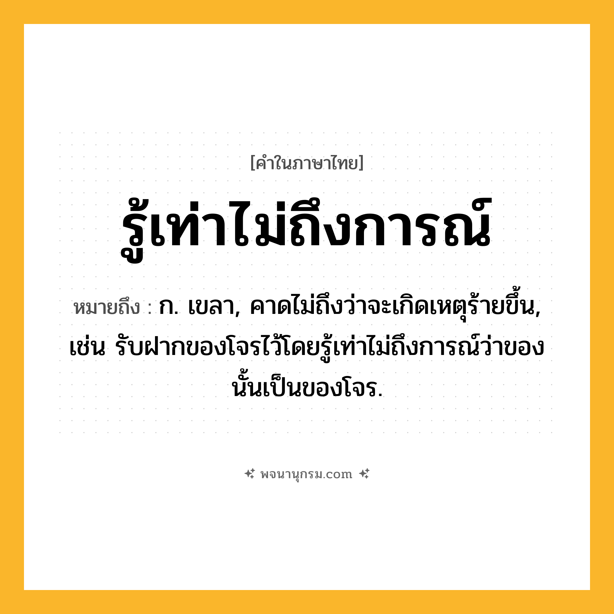 รู้เท่าไม่ถึงการณ์ ความหมาย หมายถึงอะไร?, คำในภาษาไทย รู้เท่าไม่ถึงการณ์ หมายถึง ก. เขลา, คาดไม่ถึงว่าจะเกิดเหตุร้ายขึ้น, เช่น รับฝากของโจรไว้โดยรู้เท่าไม่ถึงการณ์ว่าของนั้นเป็นของโจร.