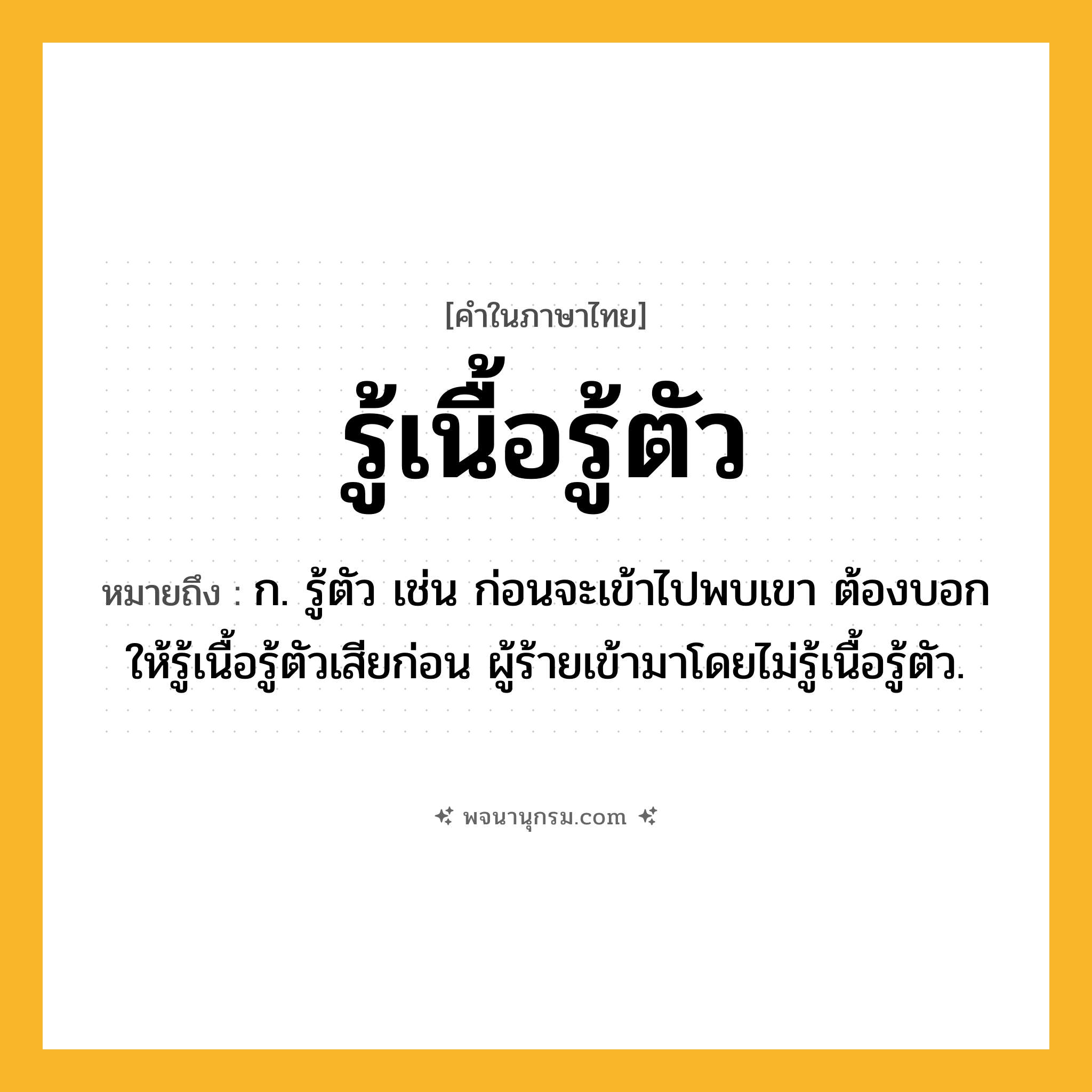 รู้เนื้อรู้ตัว ความหมาย หมายถึงอะไร?, คำในภาษาไทย รู้เนื้อรู้ตัว หมายถึง ก. รู้ตัว เช่น ก่อนจะเข้าไปพบเขา ต้องบอกให้รู้เนื้อรู้ตัวเสียก่อน ผู้ร้ายเข้ามาโดยไม่รู้เนื้อรู้ตัว.
