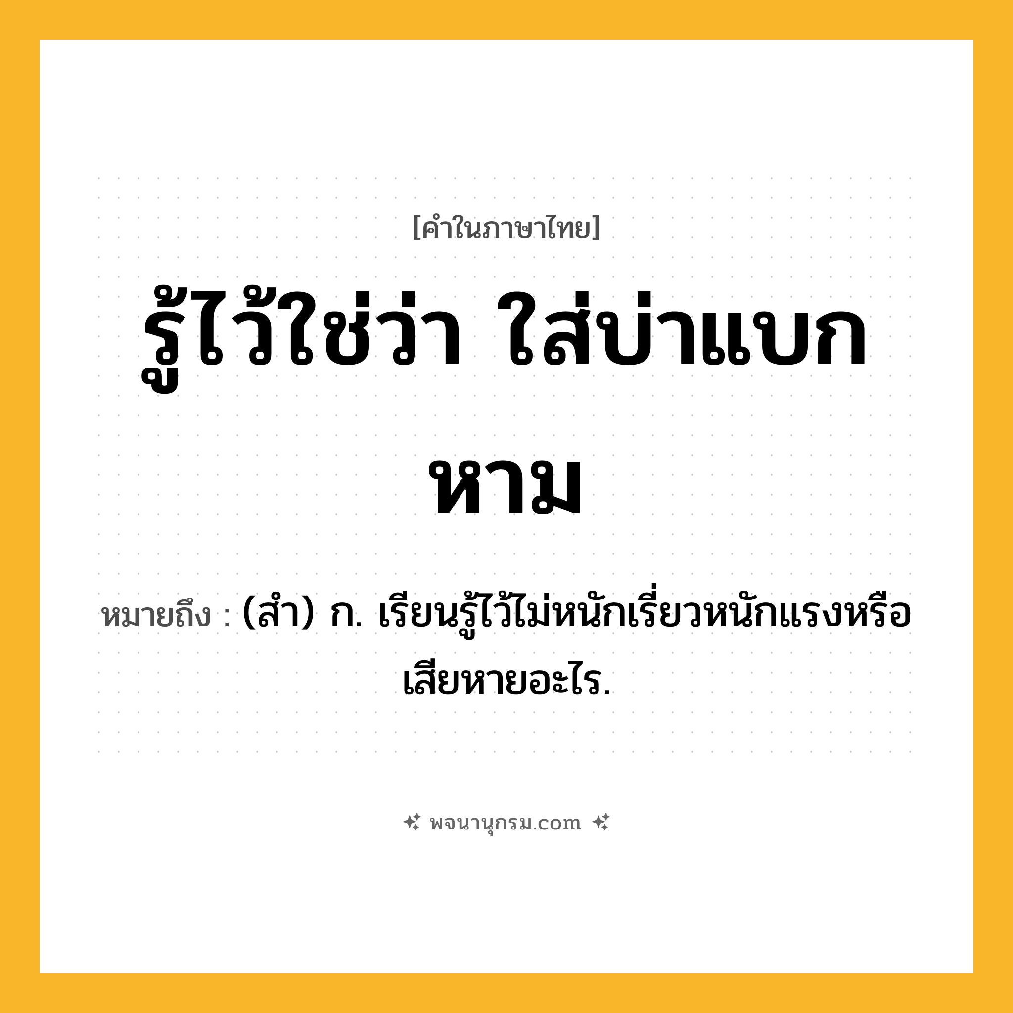 รู้ไว้ใช่ว่า ใส่บ่าแบกหาม ความหมาย หมายถึงอะไร?, คำในภาษาไทย รู้ไว้ใช่ว่า ใส่บ่าแบกหาม หมายถึง (สํา) ก. เรียนรู้ไว้ไม่หนักเรี่ยวหนักแรงหรือเสียหายอะไร.