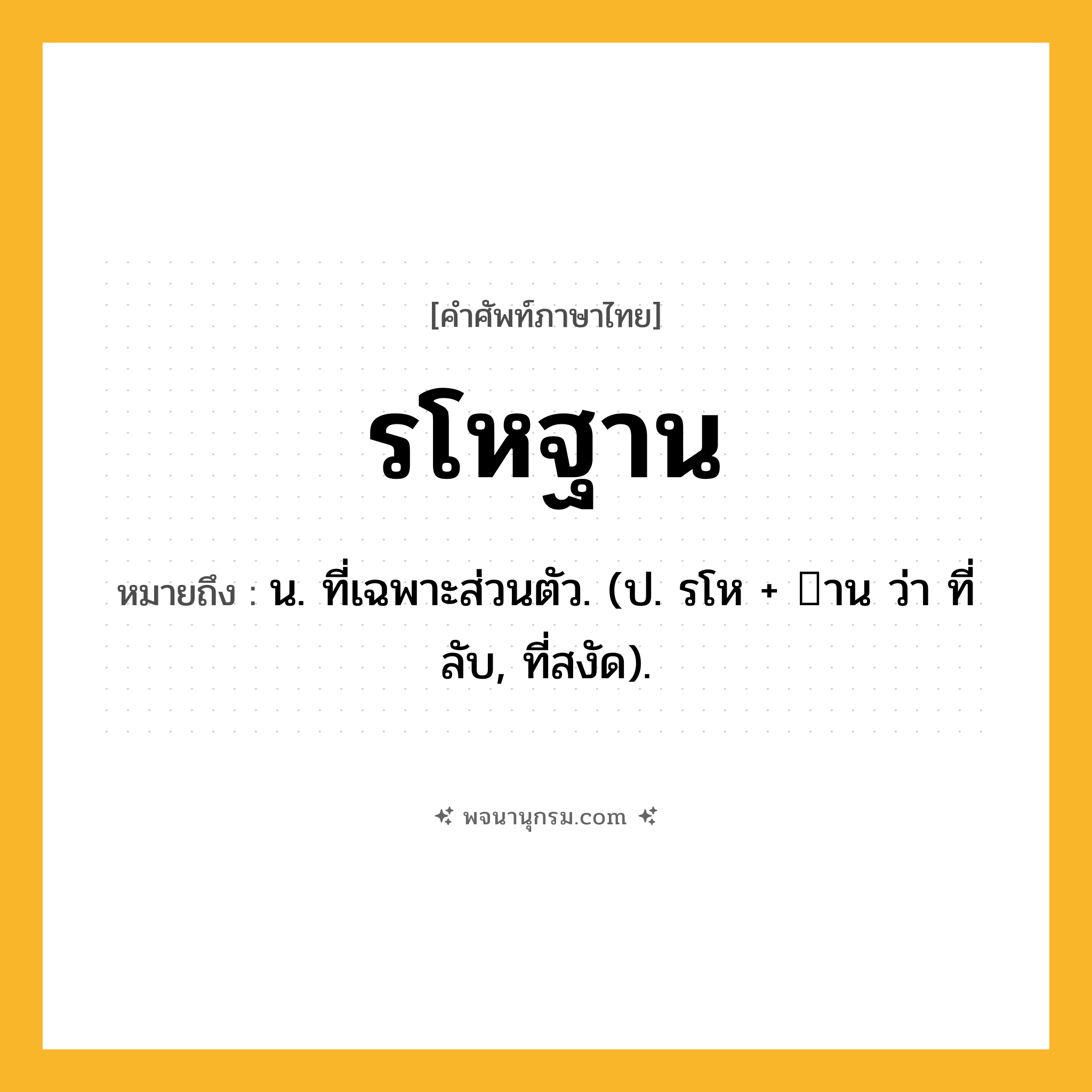 รโหฐาน ความหมาย หมายถึงอะไร?, คำในภาษาไทย รโหฐาน หมายถึง น. ที่เฉพาะส่วนตัว. (ป. รโห + าน ว่า ที่ลับ, ที่สงัด).