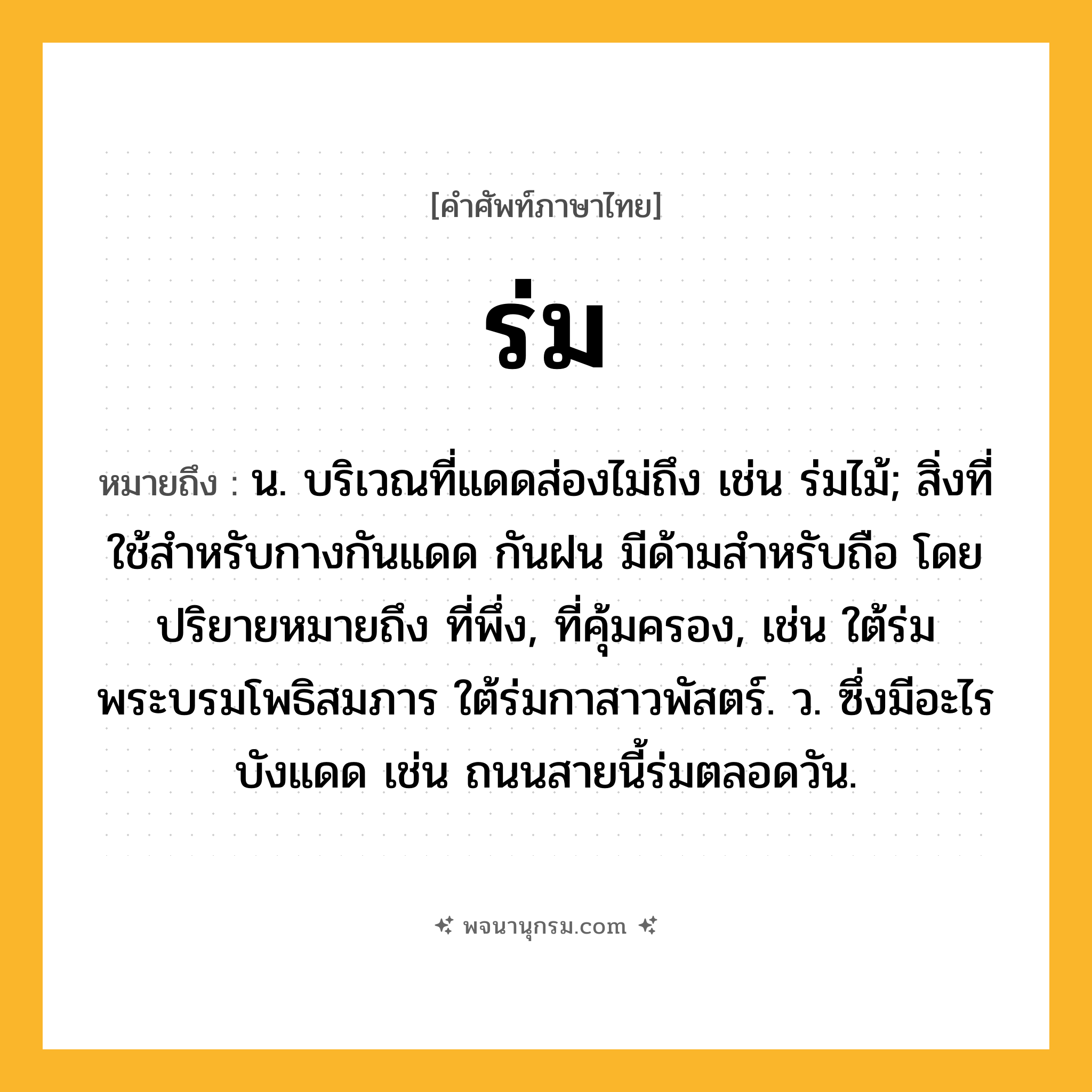 ร่ม ความหมาย หมายถึงอะไร?, คำในภาษาไทย ร่ม หมายถึง น. บริเวณที่แดดส่องไม่ถึง เช่น ร่มไม้; สิ่งที่ใช้สำหรับกางกันแดด กันฝน มีด้ามสำหรับถือ โดยปริยายหมายถึง ที่พึ่ง, ที่คุ้มครอง, เช่น ใต้ร่มพระบรมโพธิสมภาร ใต้ร่มกาสาวพัสตร์. ว. ซึ่งมีอะไรบังแดด เช่น ถนนสายนี้ร่มตลอดวัน.