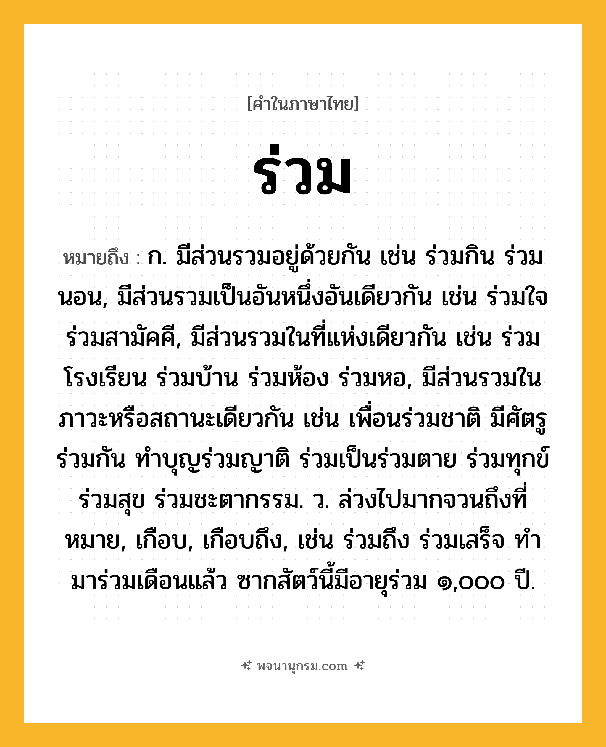 ร่วม ความหมาย หมายถึงอะไร?, คำในภาษาไทย ร่วม หมายถึง ก. มีส่วนรวมอยู่ด้วยกัน เช่น ร่วมกิน ร่วมนอน, มีส่วนรวมเป็นอันหนึ่งอันเดียวกัน เช่น ร่วมใจ ร่วมสามัคคี, มีส่วนรวมในที่แห่งเดียวกัน เช่น ร่วมโรงเรียน ร่วมบ้าน ร่วมห้อง ร่วมหอ, มีส่วนรวมในภาวะหรือสถานะเดียวกัน เช่น เพื่อนร่วมชาติ มีศัตรูร่วมกัน ทำบุญร่วมญาติ ร่วมเป็นร่วมตาย ร่วมทุกข์ร่วมสุข ร่วมชะตากรรม. ว. ล่วงไปมากจวนถึงที่หมาย, เกือบ, เกือบถึง, เช่น ร่วมถึง ร่วมเสร็จ ทํามาร่วมเดือนแล้ว ซากสัตว์นี้มีอายุร่วม ๑,๐๐๐ ปี.