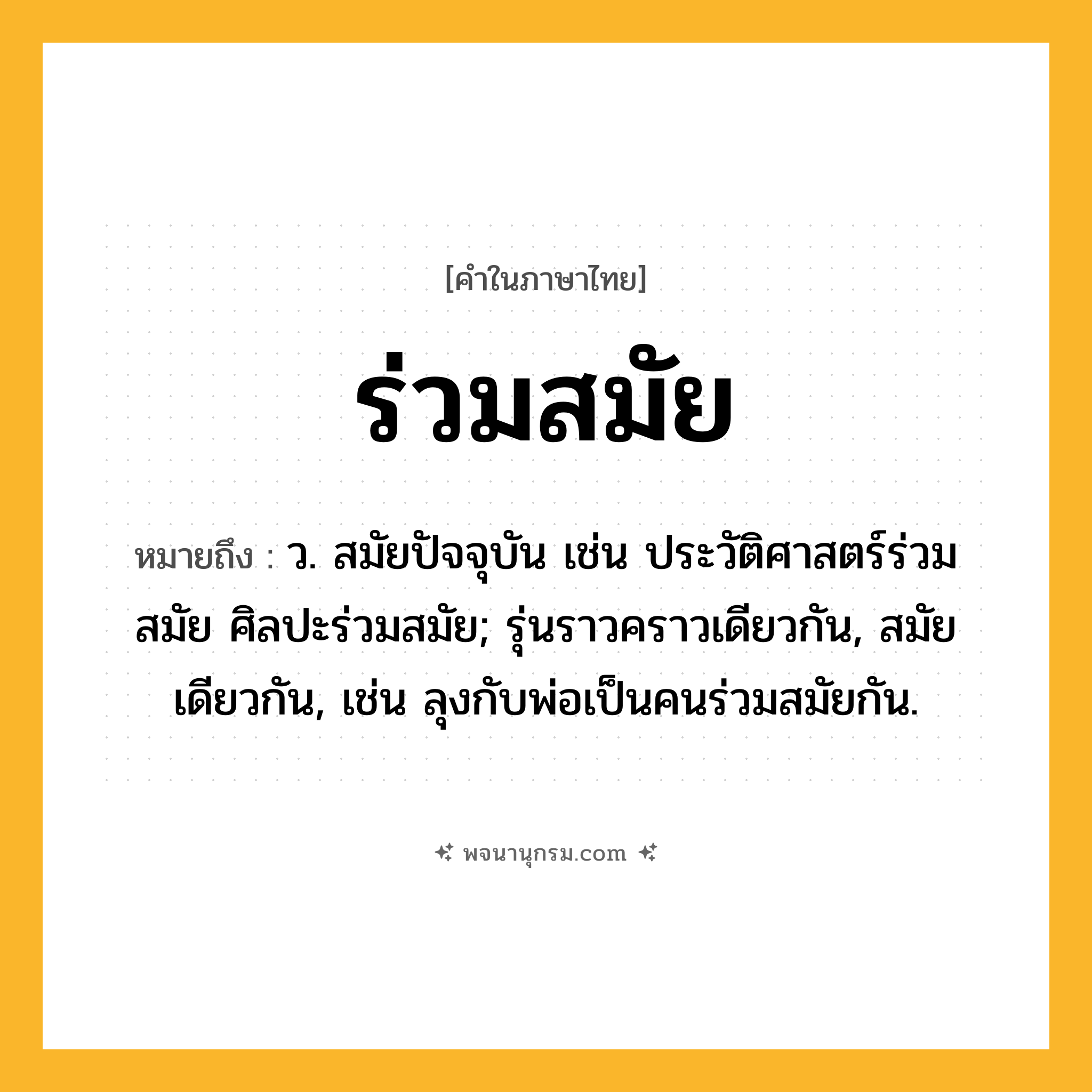 ร่วมสมัย ความหมาย หมายถึงอะไร?, คำในภาษาไทย ร่วมสมัย หมายถึง ว. สมัยปัจจุบัน เช่น ประวัติศาสตร์ร่วมสมัย ศิลปะร่วมสมัย; รุ่นราวคราวเดียวกัน, สมัยเดียวกัน, เช่น ลุงกับพ่อเป็นคนร่วมสมัยกัน.