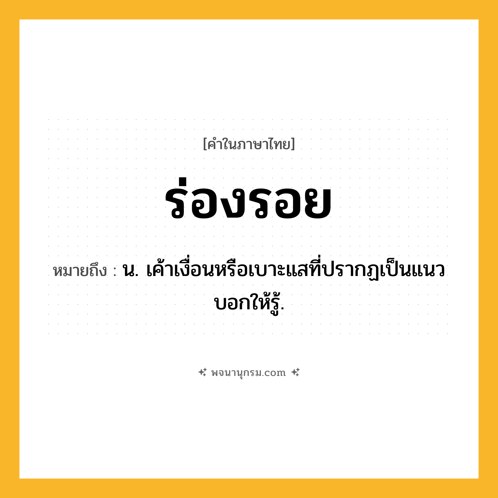 ร่องรอย ความหมาย หมายถึงอะไร?, คำในภาษาไทย ร่องรอย หมายถึง น. เค้าเงื่อนหรือเบาะแสที่ปรากฏเป็นแนวบอกให้รู้.