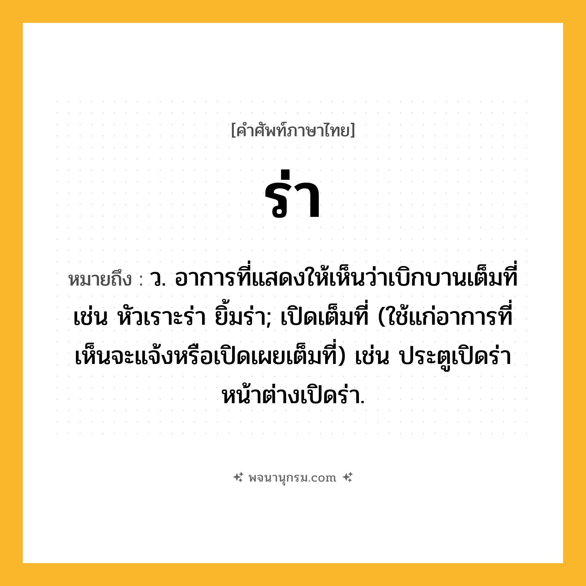ร่า ความหมาย หมายถึงอะไร?, คำในภาษาไทย ร่า หมายถึง ว. อาการที่แสดงให้เห็นว่าเบิกบานเต็มที่ เช่น หัวเราะร่า ยิ้มร่า; เปิดเต็มที่ (ใช้แก่อาการที่เห็นจะแจ้งหรือเปิดเผยเต็มที่) เช่น ประตูเปิดร่า หน้าต่างเปิดร่า.