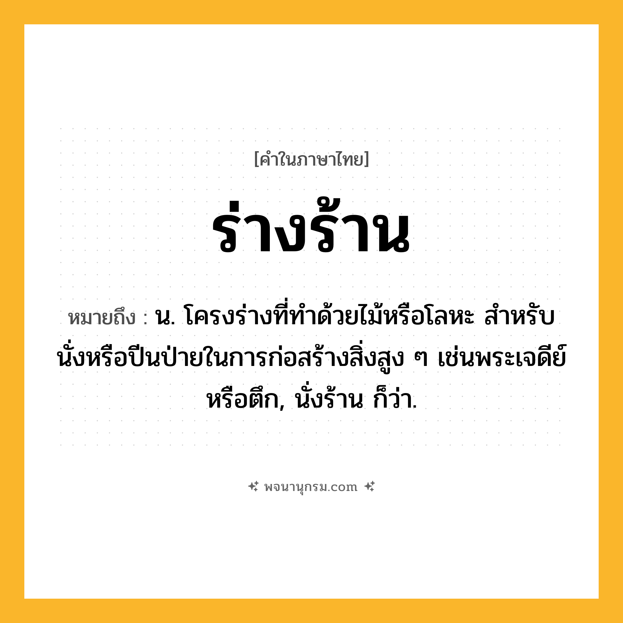ร่างร้าน ความหมาย หมายถึงอะไร?, คำในภาษาไทย ร่างร้าน หมายถึง น. โครงร่างที่ทําด้วยไม้หรือโลหะ สําหรับนั่งหรือปีนป่ายในการก่อสร้างสิ่งสูง ๆ เช่นพระเจดีย์หรือตึก, นั่งร้าน ก็ว่า.