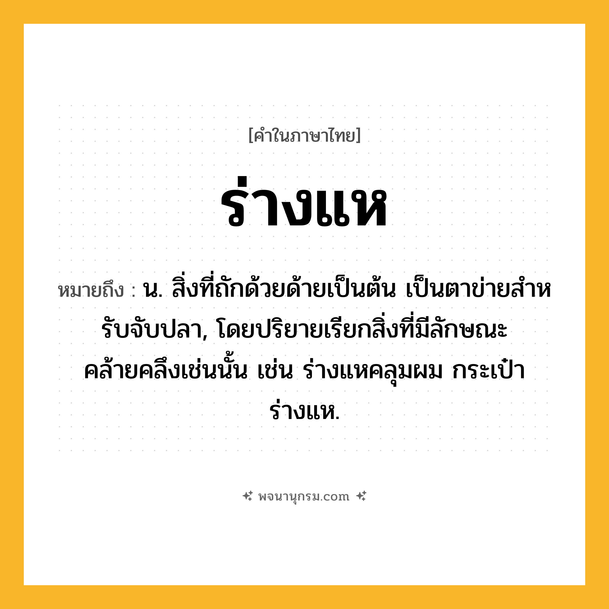 ร่างแห ความหมาย หมายถึงอะไร?, คำในภาษาไทย ร่างแห หมายถึง น. สิ่งที่ถักด้วยด้ายเป็นต้น เป็นตาข่ายสําหรับจับปลา, โดยปริยายเรียกสิ่งที่มีลักษณะคล้ายคลึงเช่นนั้น เช่น ร่างแหคลุมผม กระเป๋าร่างแห.