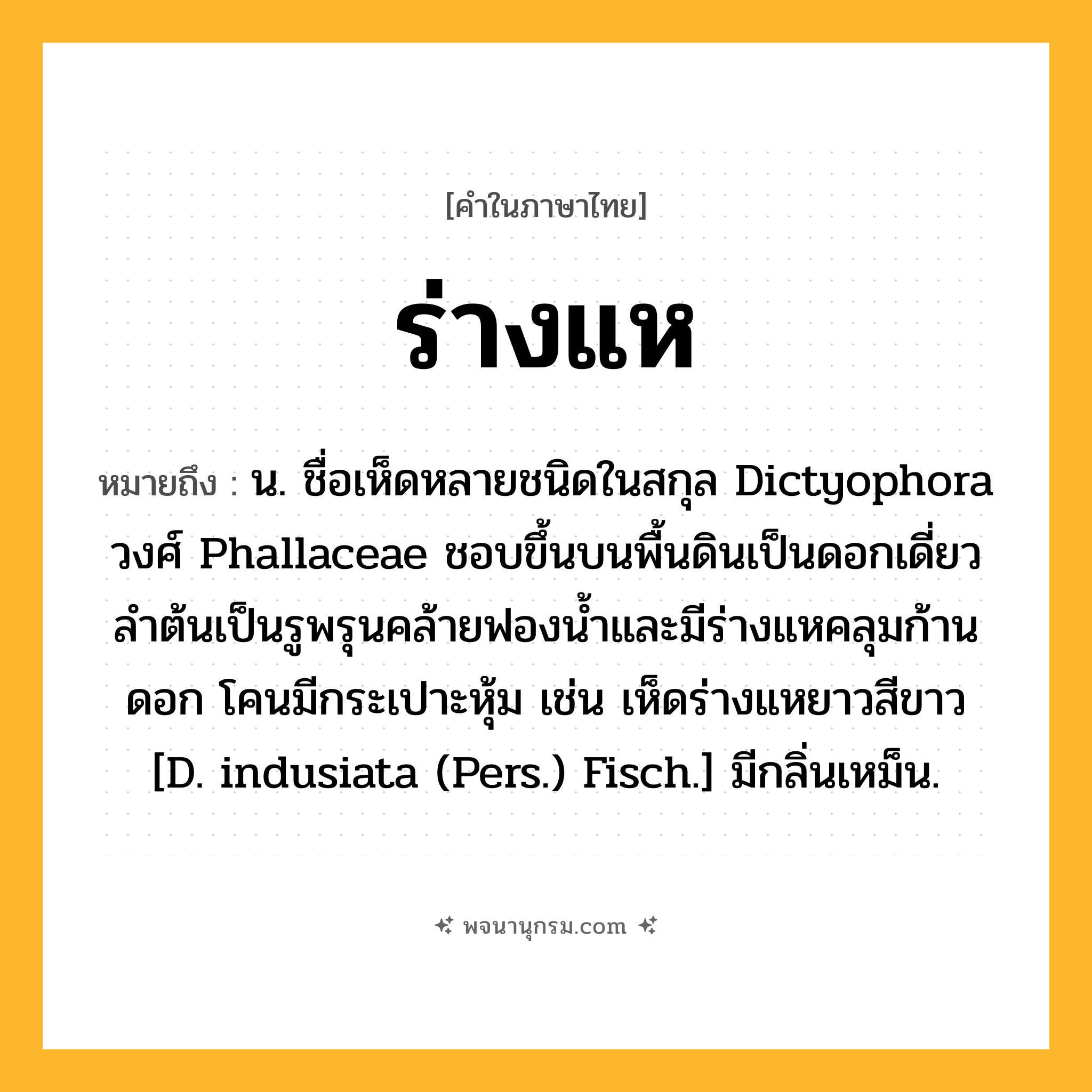 ร่างแห ความหมาย หมายถึงอะไร?, คำในภาษาไทย ร่างแห หมายถึง น. ชื่อเห็ดหลายชนิดในสกุล Dictyophora วงศ์ Phallaceae ชอบขึ้นบนพื้นดินเป็นดอกเดี่ยว ลําต้นเป็นรูพรุนคล้ายฟองนํ้าและมีร่างแหคลุมก้านดอก โคนมีกระเปาะหุ้ม เช่น เห็ดร่างแหยาวสีขาว [D. indusiata (Pers.) Fisch.] มีกลิ่นเหม็น.