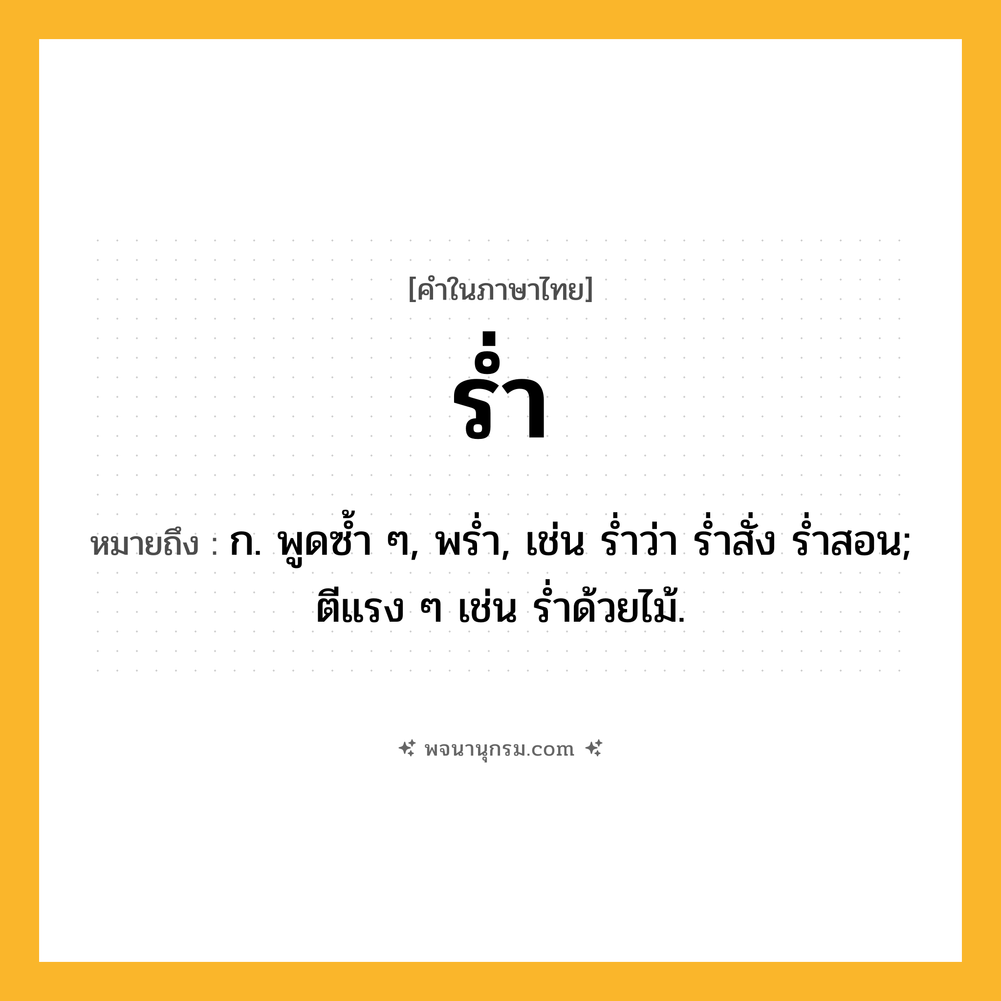 ร่ำ ความหมาย หมายถึงอะไร?, คำในภาษาไทย ร่ำ หมายถึง ก. พูดซํ้า ๆ, พรํ่า, เช่น ร่ำว่า ร่ำสั่ง ร่ำสอน; ตีแรง ๆ เช่น รํ่าด้วยไม้.