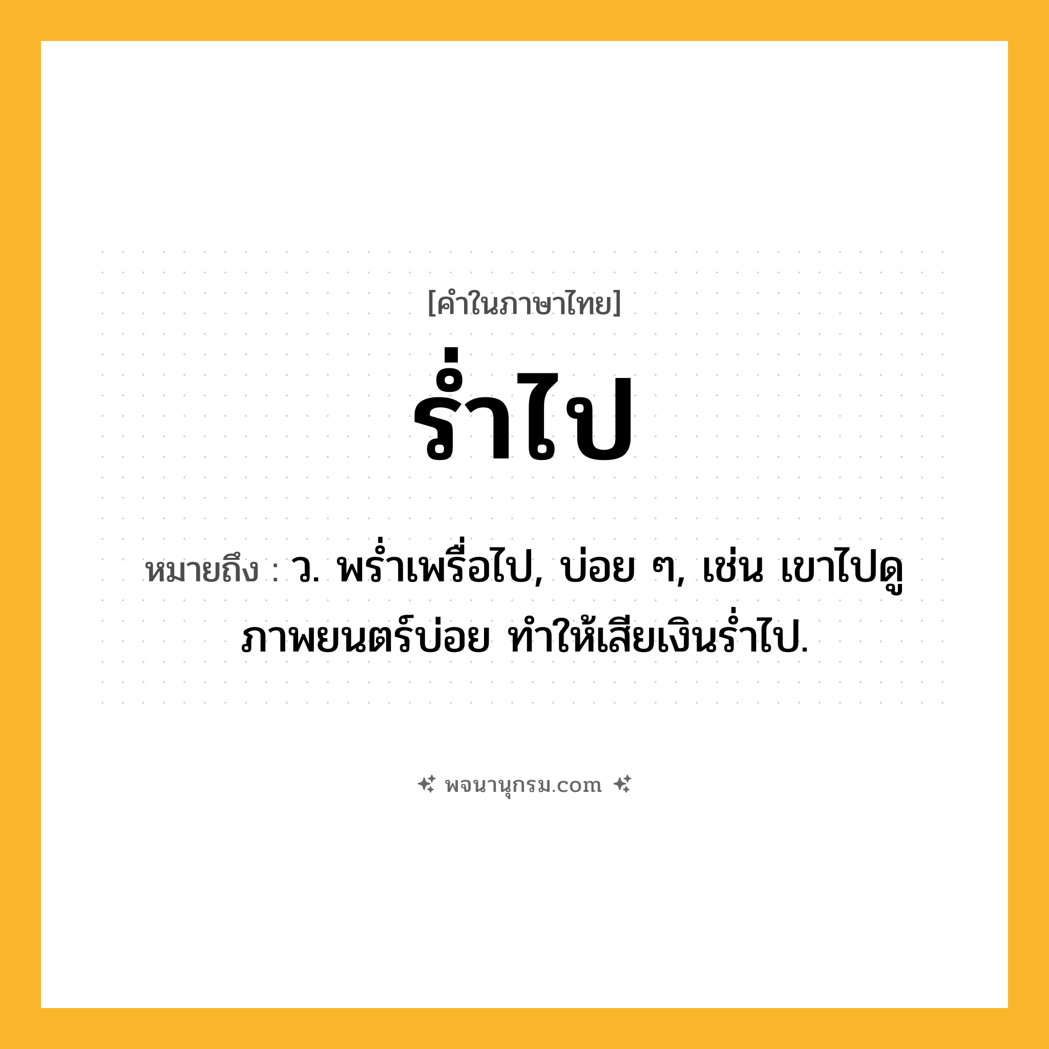 ร่ำไป ความหมาย หมายถึงอะไร?, คำในภาษาไทย ร่ำไป หมายถึง ว. พรํ่าเพรื่อไป, บ่อย ๆ, เช่น เขาไปดูภาพยนตร์บ่อย ทำให้เสียเงินร่ำไป.