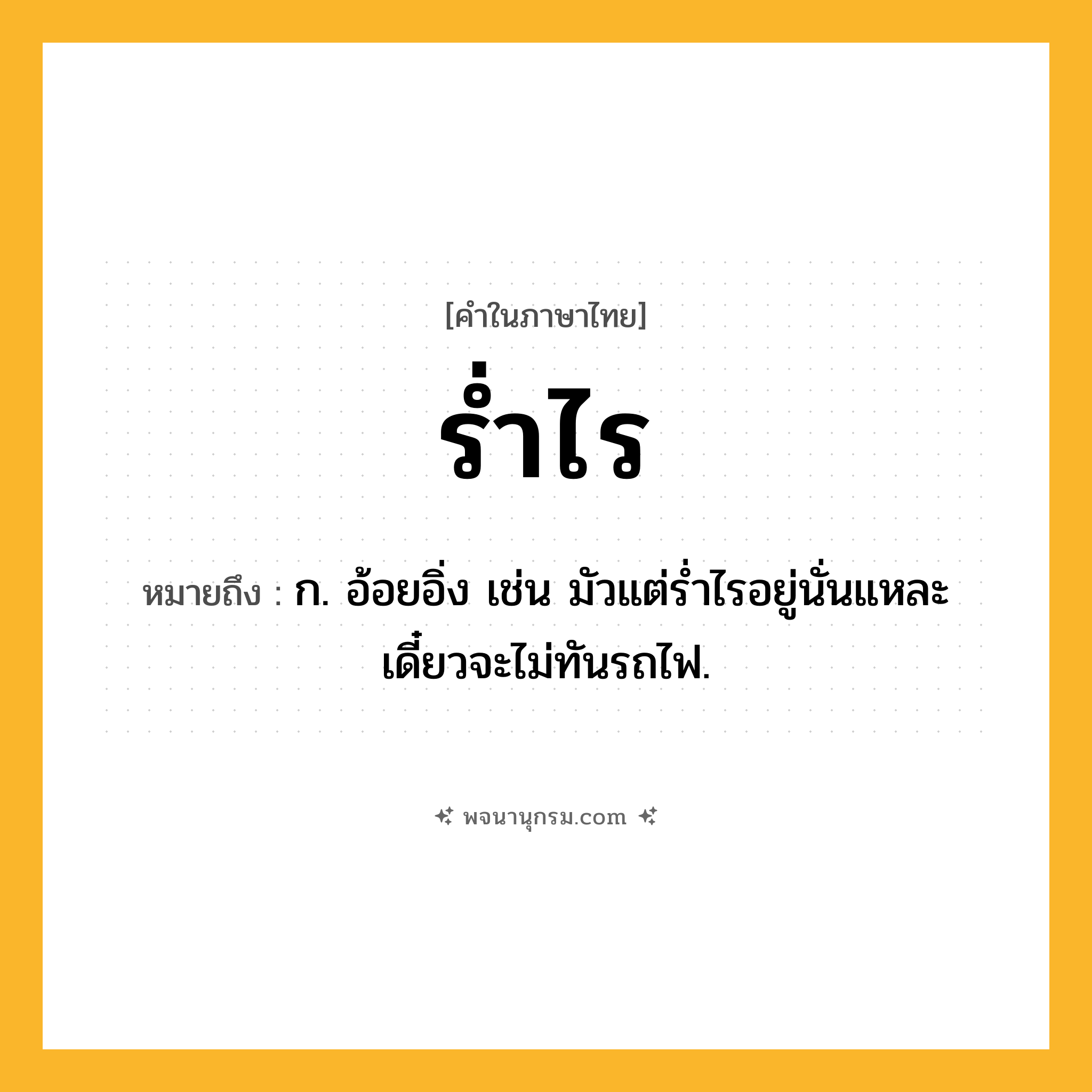 ร่ำไร ความหมาย หมายถึงอะไร?, คำในภาษาไทย ร่ำไร หมายถึง ก. อ้อยอิ่ง เช่น มัวแต่ร่ำไรอยู่นั่นแหละ เดี๋ยวจะไม่ทันรถไฟ.