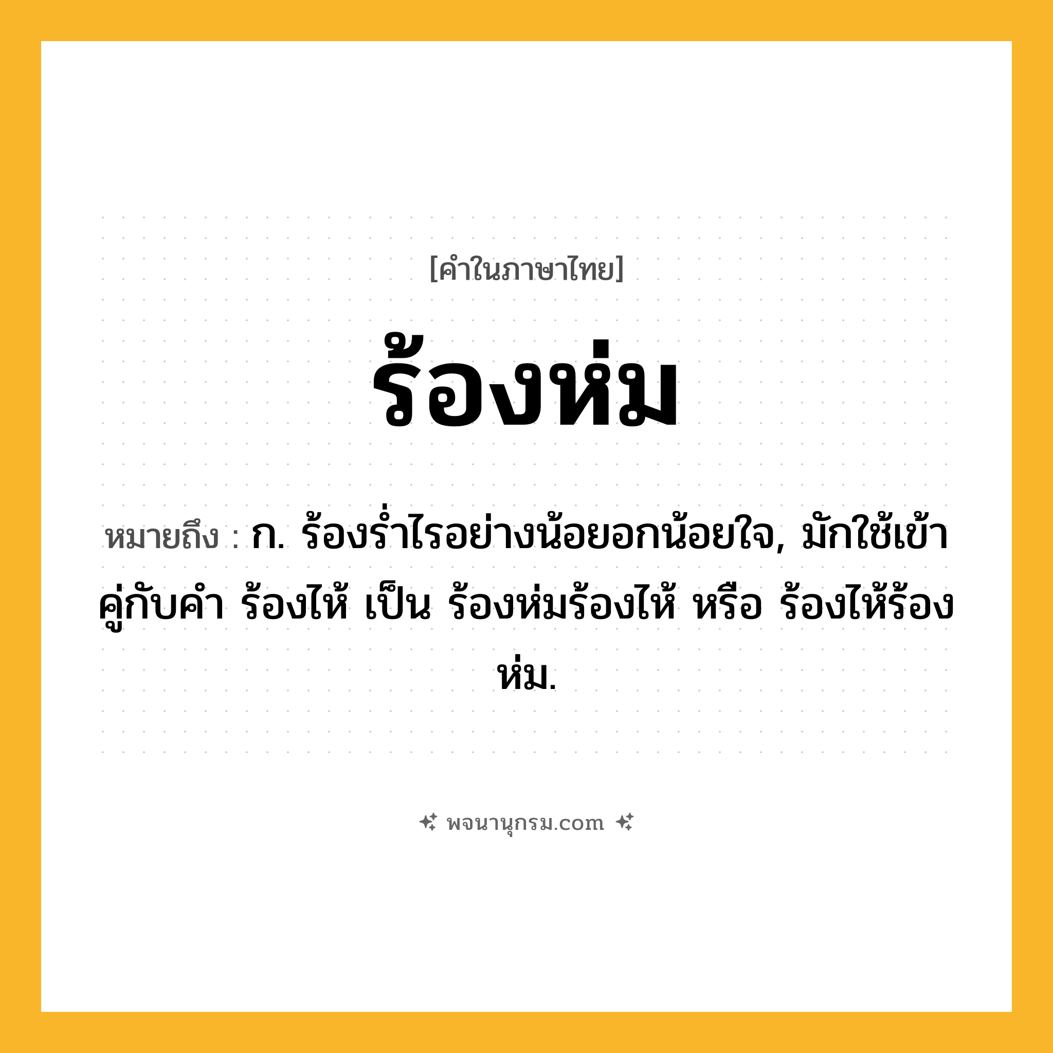 ร้องห่ม ความหมาย หมายถึงอะไร?, คำในภาษาไทย ร้องห่ม หมายถึง ก. ร้องรํ่าไรอย่างน้อยอกน้อยใจ, มักใช้เข้าคู่กับคำ ร้องไห้ เป็น ร้องห่มร้องไห้ หรือ ร้องไห้ร้องห่ม.