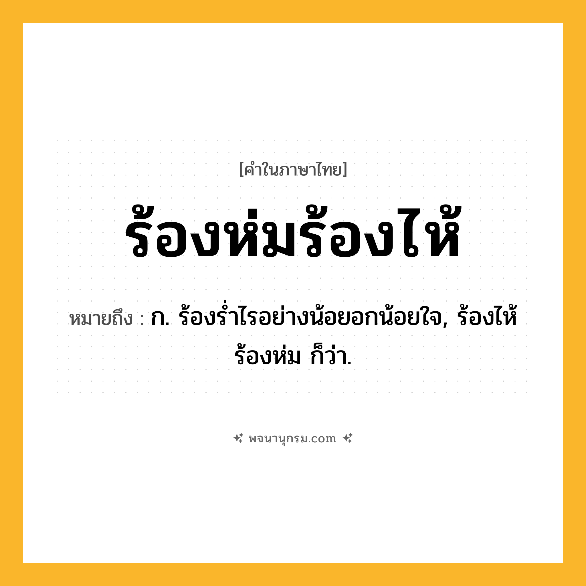 ร้องห่มร้องไห้ ความหมาย หมายถึงอะไร?, คำในภาษาไทย ร้องห่มร้องไห้ หมายถึง ก. ร้องรํ่าไรอย่างน้อยอกน้อยใจ, ร้องไห้ร้องห่ม ก็ว่า.