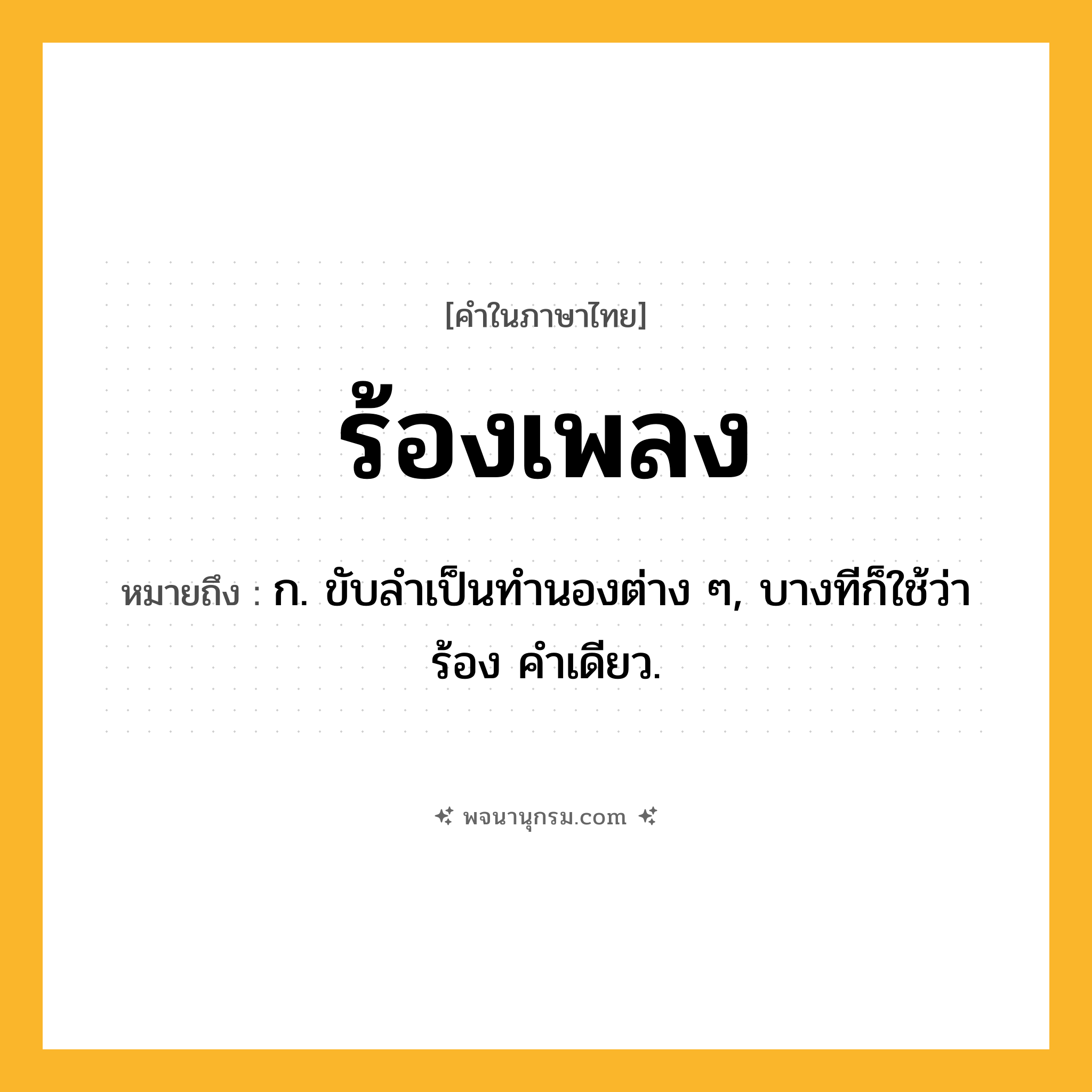 ร้องเพลง ความหมาย หมายถึงอะไร?, คำในภาษาไทย ร้องเพลง หมายถึง ก. ขับลําเป็นทํานองต่าง ๆ, บางทีก็ใช้ว่า ร้อง คําเดียว.