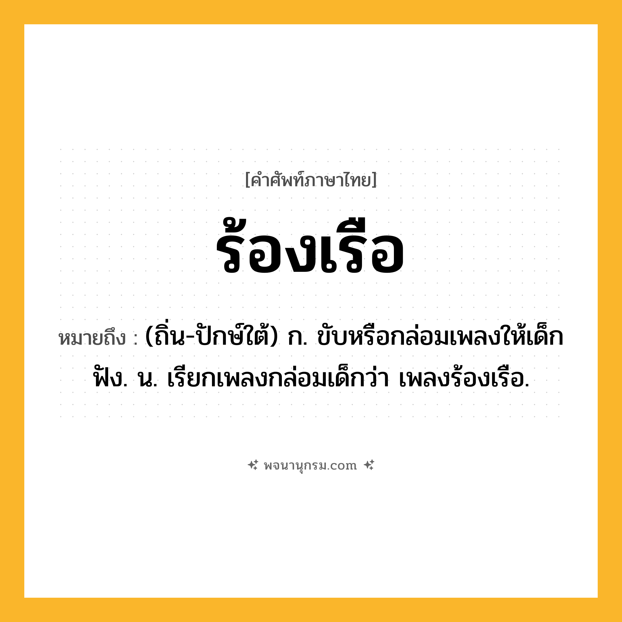 ร้องเรือ ความหมาย หมายถึงอะไร?, คำในภาษาไทย ร้องเรือ หมายถึง (ถิ่น-ปักษ์ใต้) ก. ขับหรือกล่อมเพลงให้เด็กฟัง. น. เรียกเพลงกล่อมเด็กว่า เพลงร้องเรือ.