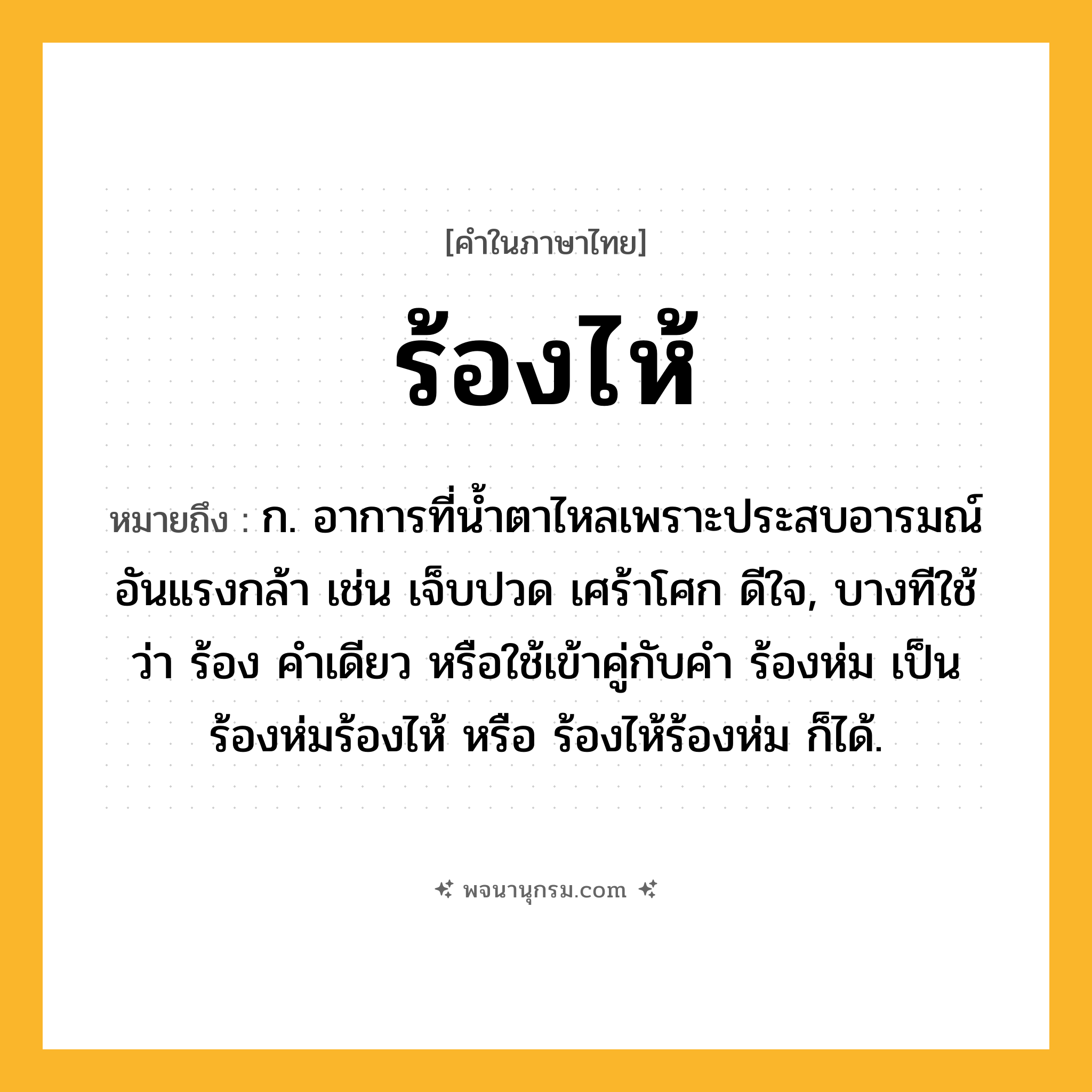 ร้องไห้ ความหมาย หมายถึงอะไร?, คำในภาษาไทย ร้องไห้ หมายถึง ก. อาการที่นํ้าตาไหลเพราะประสบอารมณ์อันแรงกล้า เช่น เจ็บปวด เศร้าโศก ดีใจ, บางทีใช้ว่า ร้อง คําเดียว หรือใช้เข้าคู่กับคำ ร้องห่ม เป็น ร้องห่มร้องไห้ หรือ ร้องไห้ร้องห่ม ก็ได้.