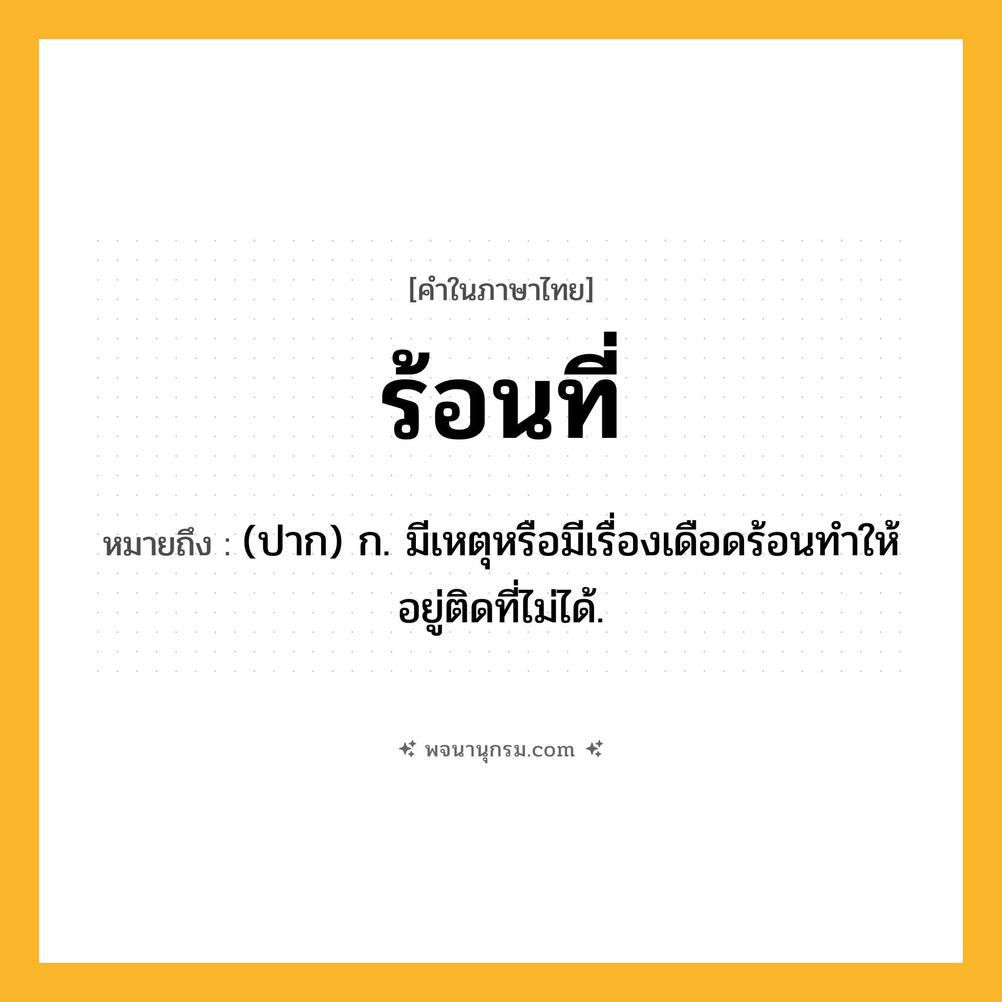 ร้อนที่ ความหมาย หมายถึงอะไร?, คำในภาษาไทย ร้อนที่ หมายถึง (ปาก) ก. มีเหตุหรือมีเรื่องเดือดร้อนทำให้อยู่ติดที่ไม่ได้.