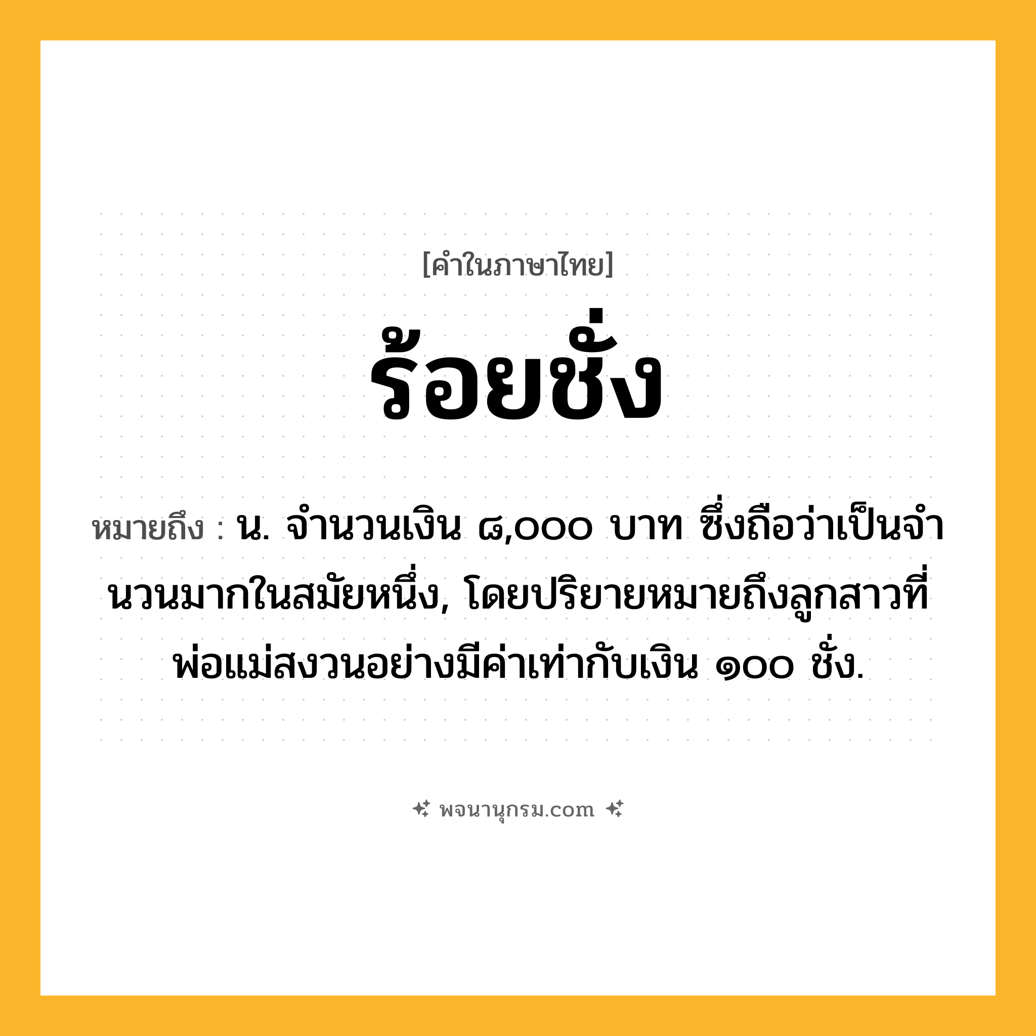 ร้อยชั่ง ความหมาย หมายถึงอะไร?, คำในภาษาไทย ร้อยชั่ง หมายถึง น. จํานวนเงิน ๘,๐๐๐ บาท ซึ่งถือว่าเป็นจํานวนมากในสมัยหนึ่ง, โดยปริยายหมายถึงลูกสาวที่พ่อแม่สงวนอย่างมีค่าเท่ากับเงิน ๑๐๐ ชั่ง.