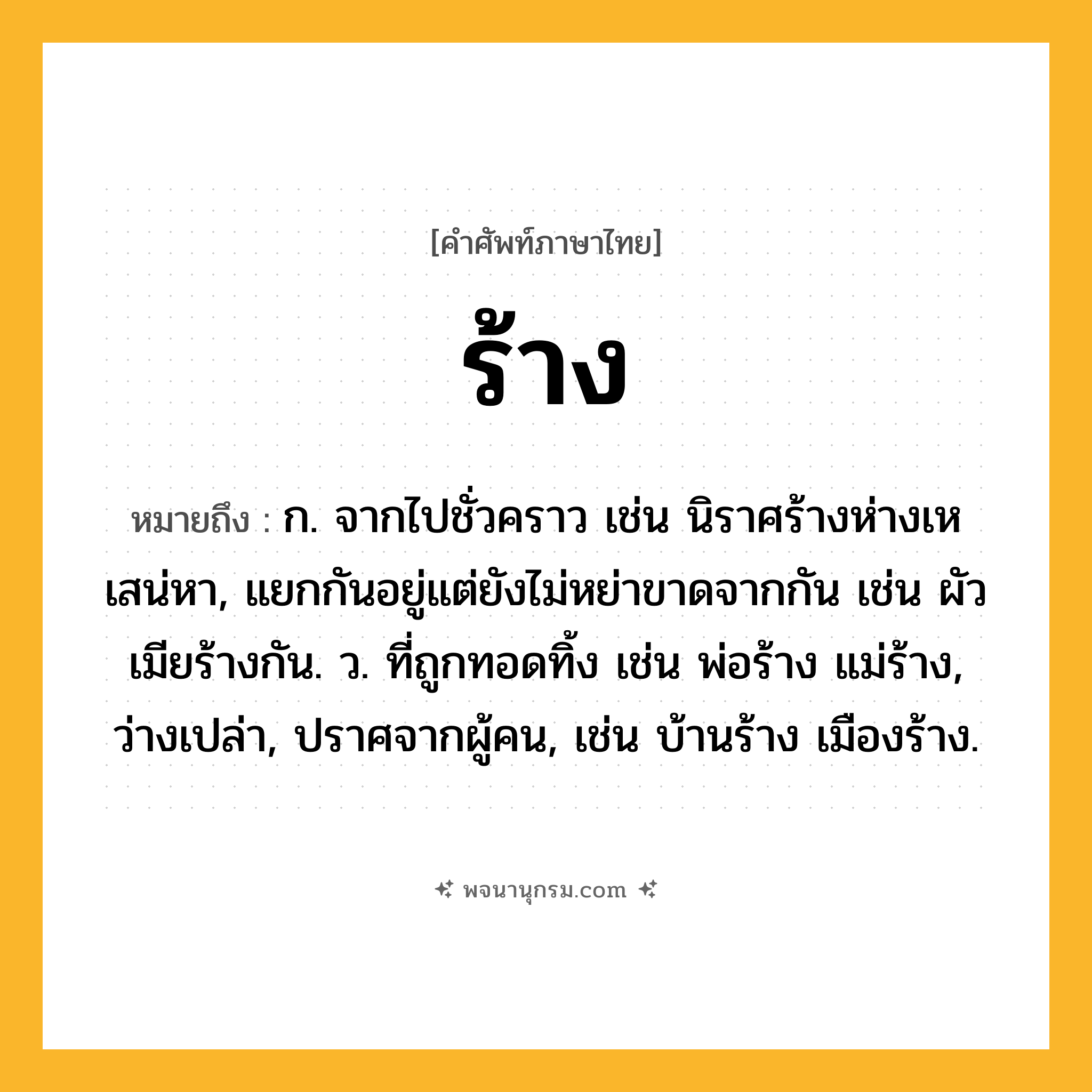 ร้าง ความหมาย หมายถึงอะไร?, คำในภาษาไทย ร้าง หมายถึง ก. จากไปชั่วคราว เช่น นิราศร้างห่างเหเสน่หา, แยกกันอยู่แต่ยังไม่หย่าขาดจากกัน เช่น ผัวเมียร้างกัน. ว. ที่ถูกทอดทิ้ง เช่น พ่อร้าง แม่ร้าง, ว่างเปล่า, ปราศจากผู้คน, เช่น บ้านร้าง เมืองร้าง.
