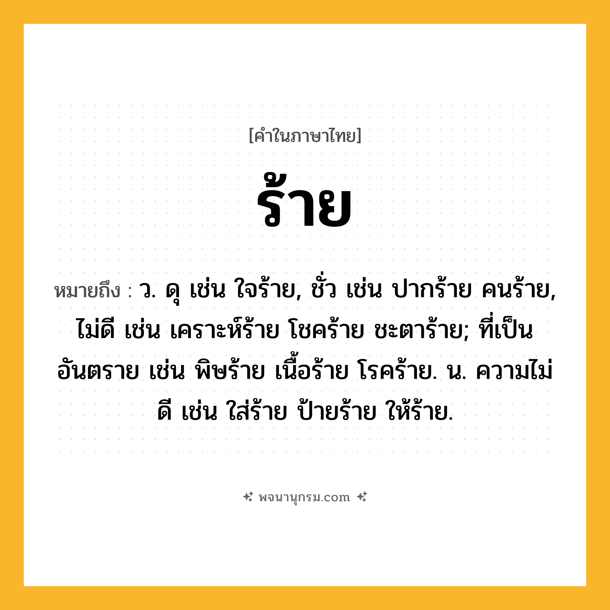 ร้าย ความหมาย หมายถึงอะไร?, คำในภาษาไทย ร้าย หมายถึง ว. ดุ เช่น ใจร้าย, ชั่ว เช่น ปากร้าย คนร้าย, ไม่ดี เช่น เคราะห์ร้าย โชคร้าย ชะตาร้าย; ที่เป็นอันตราย เช่น พิษร้าย เนื้อร้าย โรคร้าย. น. ความไม่ดี เช่น ใส่ร้าย ป้ายร้าย ให้ร้าย.