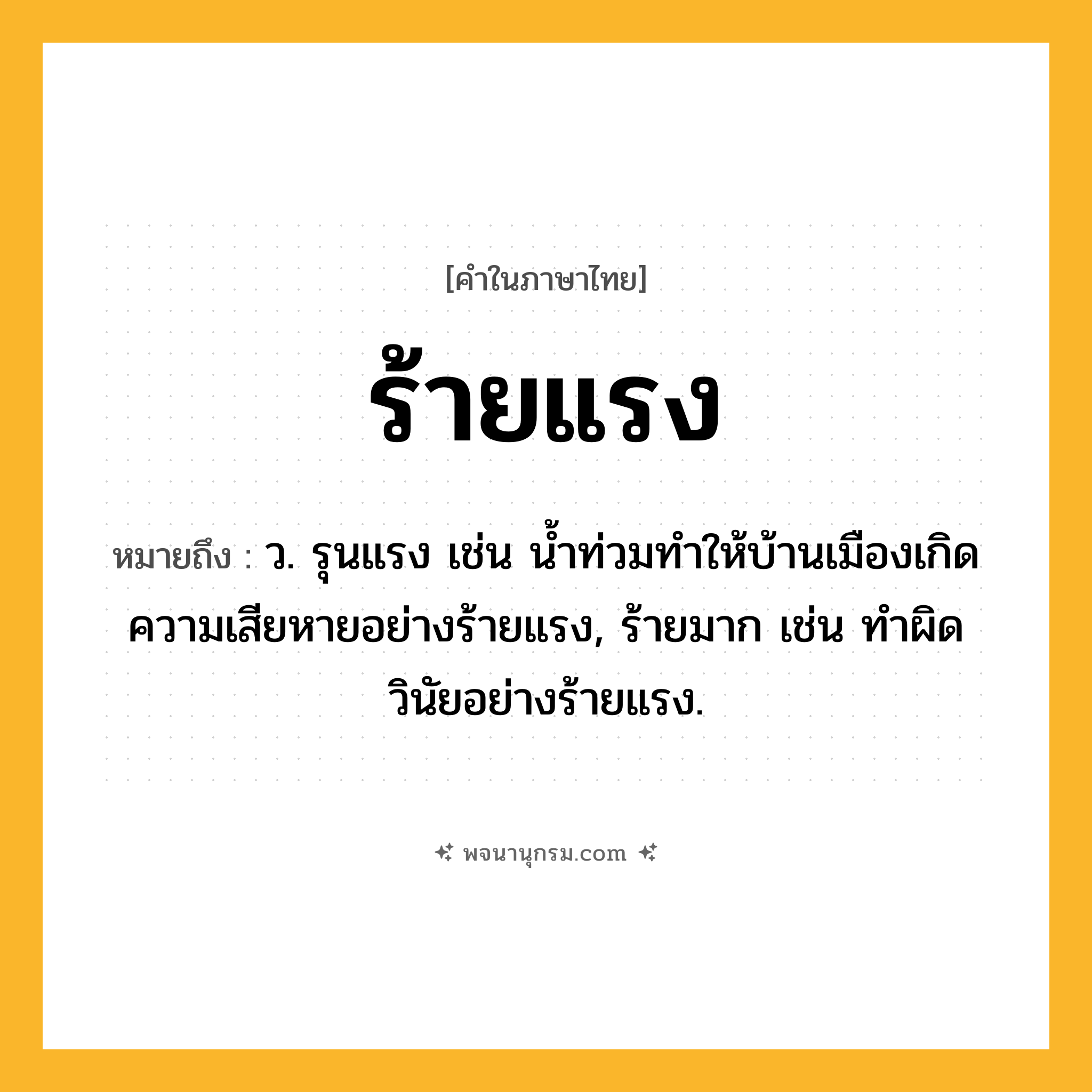 ร้ายแรง ความหมาย หมายถึงอะไร?, คำในภาษาไทย ร้ายแรง หมายถึง ว. รุนแรง เช่น น้ำท่วมทำให้บ้านเมืองเกิดความเสียหายอย่างร้ายแรง, ร้ายมาก เช่น ทำผิดวินัยอย่างร้ายแรง.