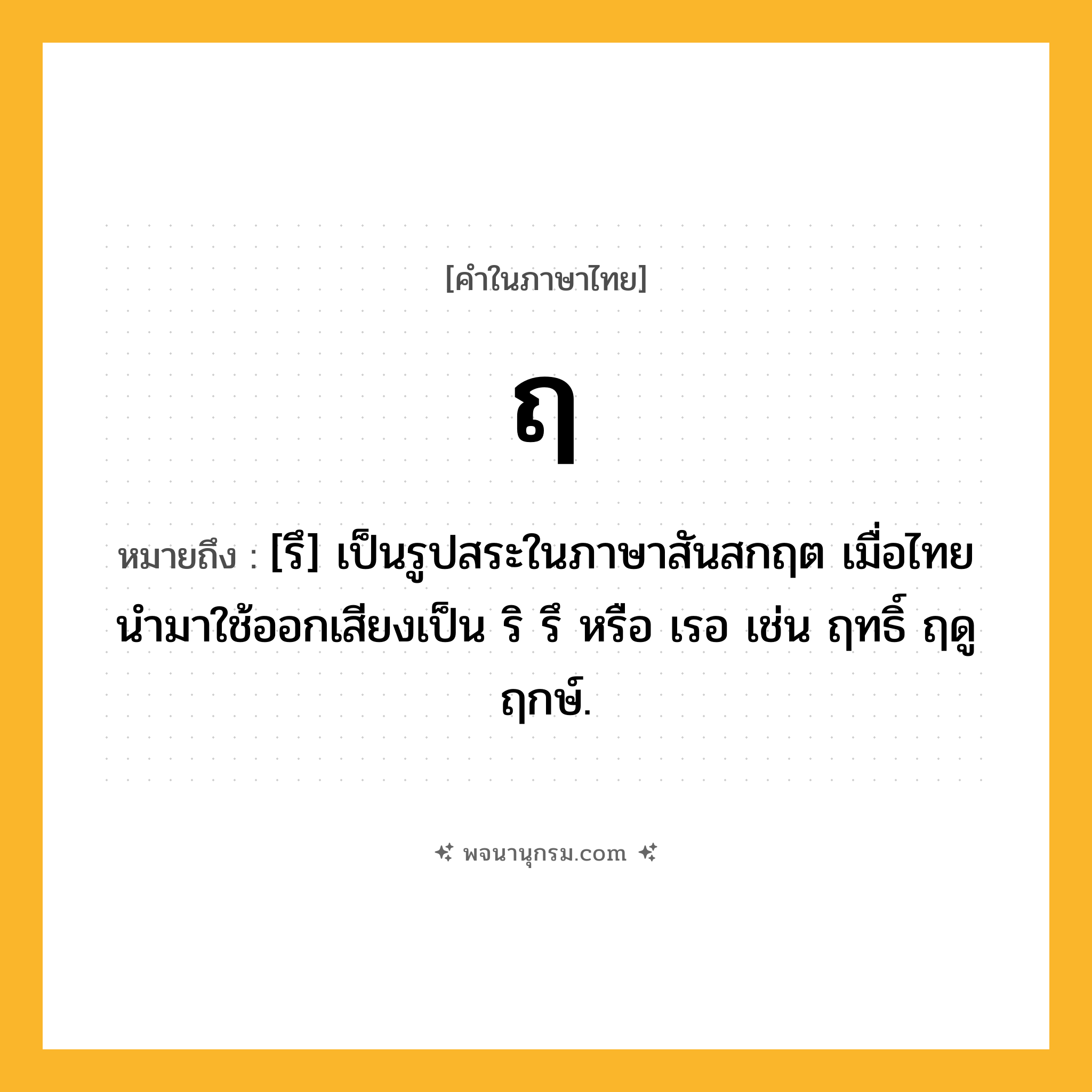 ฤ ความหมาย หมายถึงอะไร?, คำในภาษาไทย ฤ หมายถึง [รึ] เป็นรูปสระในภาษาสันสกฤต เมื่อไทยนํามาใช้ออกเสียงเป็น ริ รึ หรือ เรอ เช่น ฤทธิ์ ฤดู ฤกษ์.