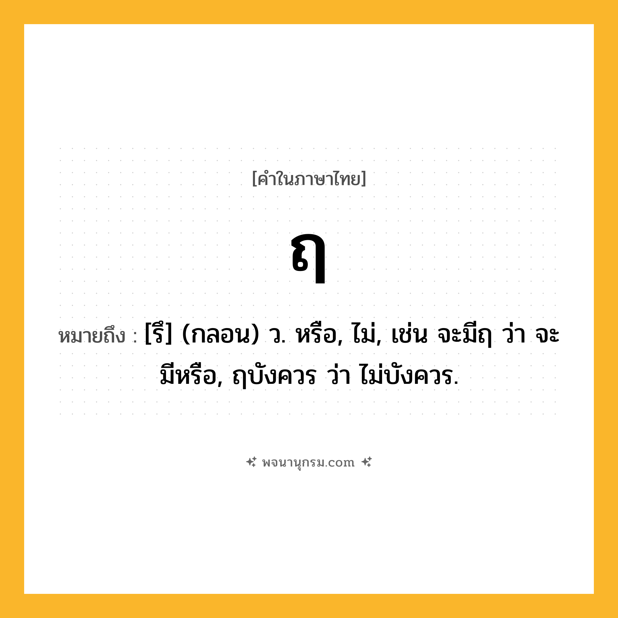 ฤ ความหมาย หมายถึงอะไร?, คำในภาษาไทย ฤ หมายถึง [รึ] (กลอน) ว. หรือ, ไม่, เช่น จะมีฤ ว่า จะมีหรือ, ฤบังควร ว่า ไม่บังควร.