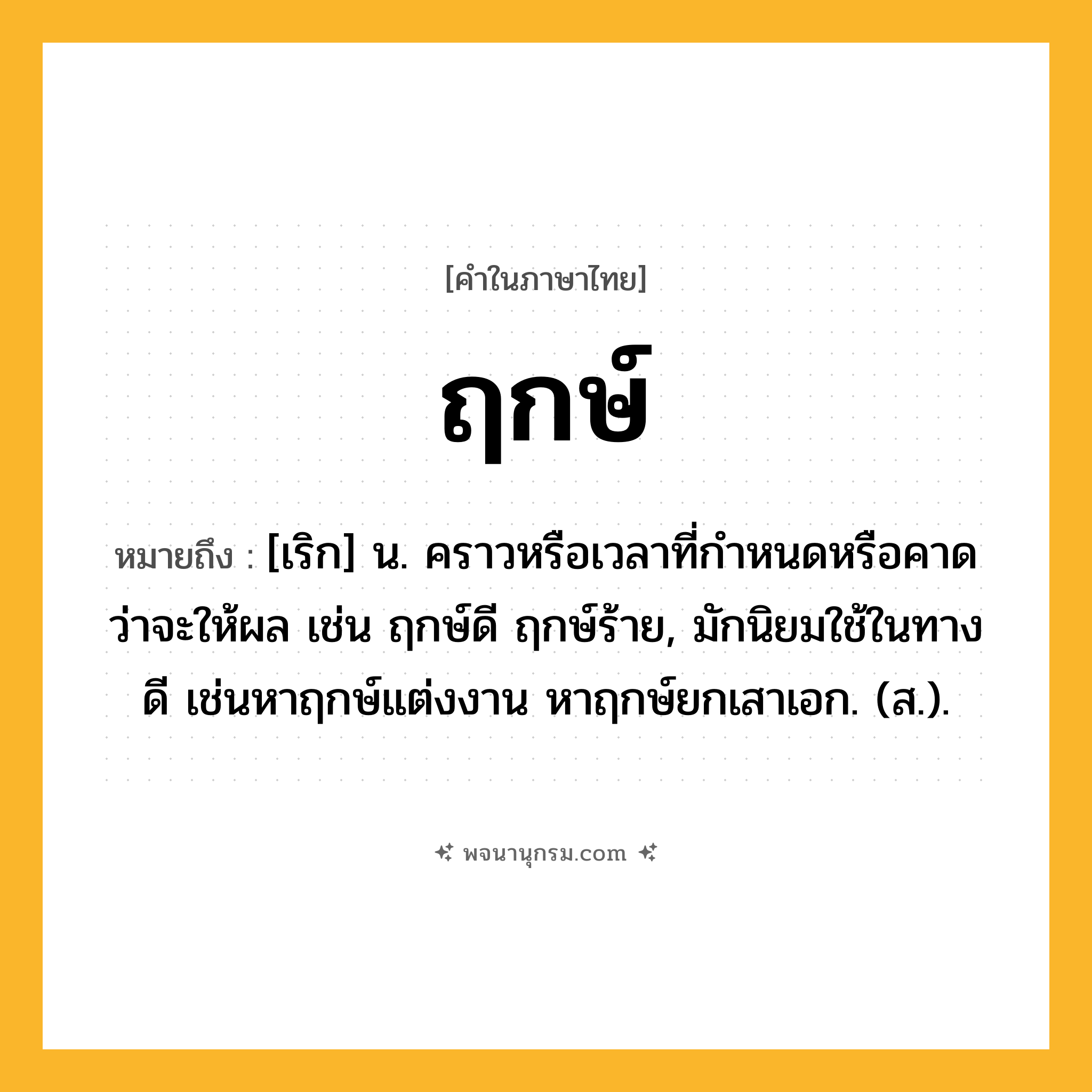 ฤกษ์ ความหมาย หมายถึงอะไร?, คำในภาษาไทย ฤกษ์ หมายถึง [เริก] น. คราวหรือเวลาที่กําหนดหรือคาดว่าจะให้ผล เช่น ฤกษ์ดี ฤกษ์ร้าย, มักนิยมใช้ในทางดี เช่นหาฤกษ์แต่งงาน หาฤกษ์ยกเสาเอก. (ส.).