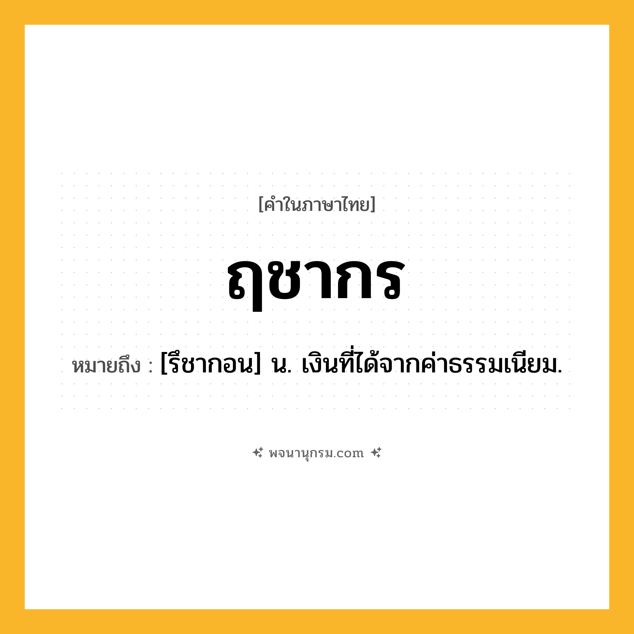ฤชากร ความหมาย หมายถึงอะไร?, คำในภาษาไทย ฤชากร หมายถึง [รึชากอน] น. เงินที่ได้จากค่าธรรมเนียม.