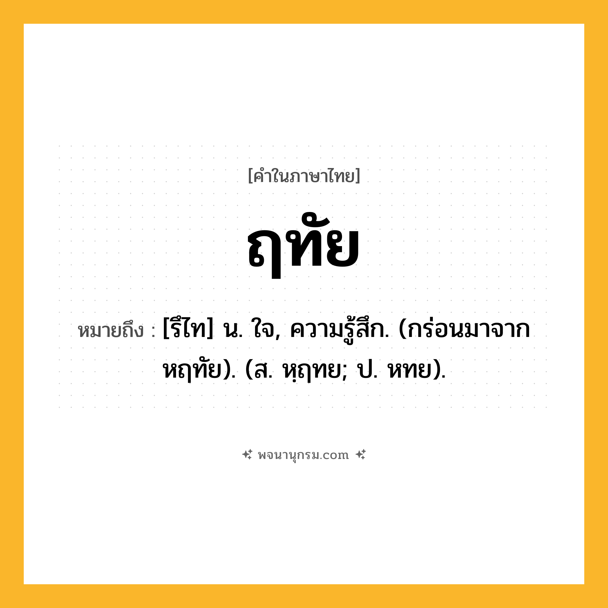 ฤทัย ความหมาย หมายถึงอะไร?, คำในภาษาไทย ฤทัย หมายถึง [รึไท] น. ใจ, ความรู้สึก. (กร่อนมาจาก หฤทัย). (ส. หฺฤทย; ป. หทย).