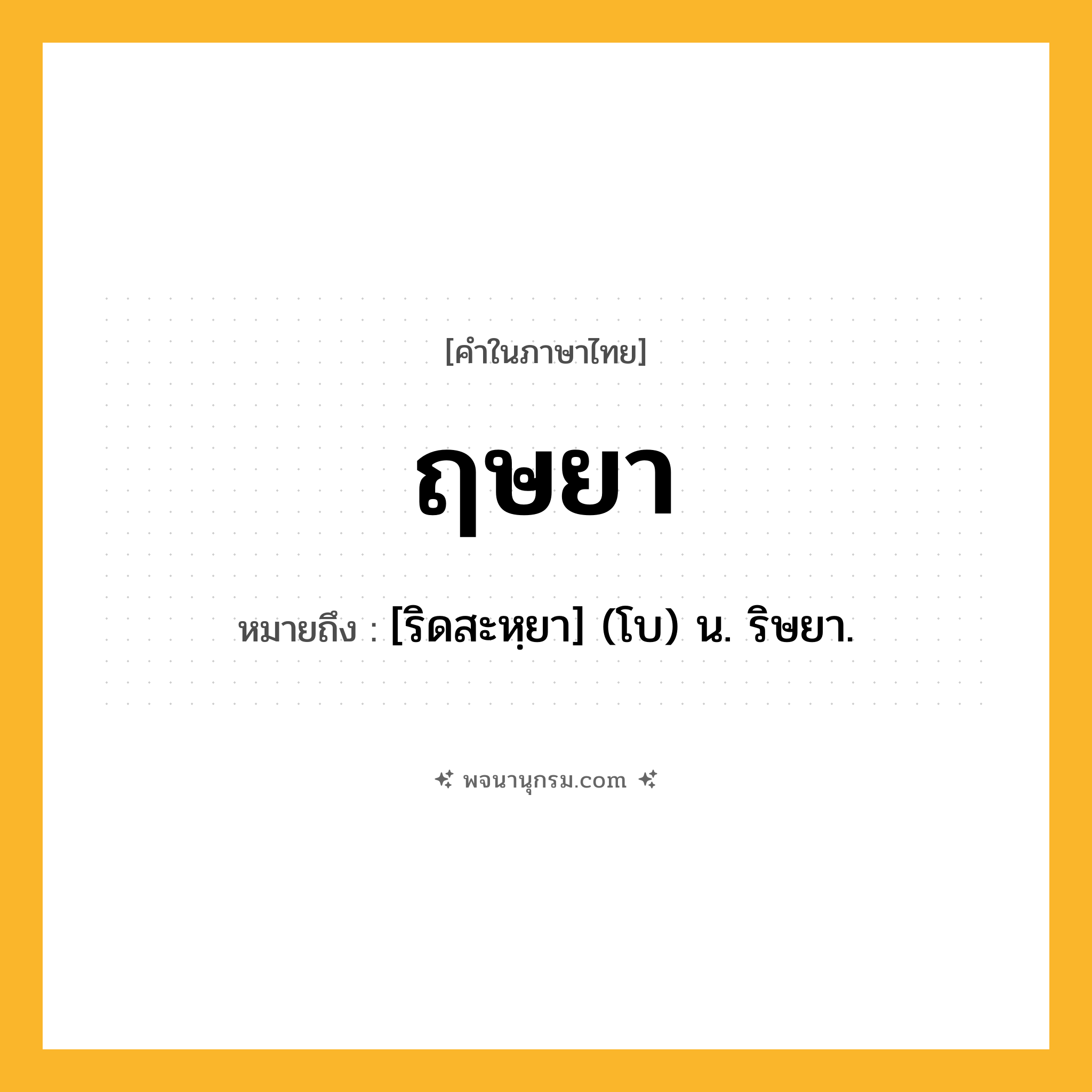 ฤษยา ความหมาย หมายถึงอะไร?, คำในภาษาไทย ฤษยา หมายถึง [ริดสะหฺยา] (โบ) น. ริษยา.