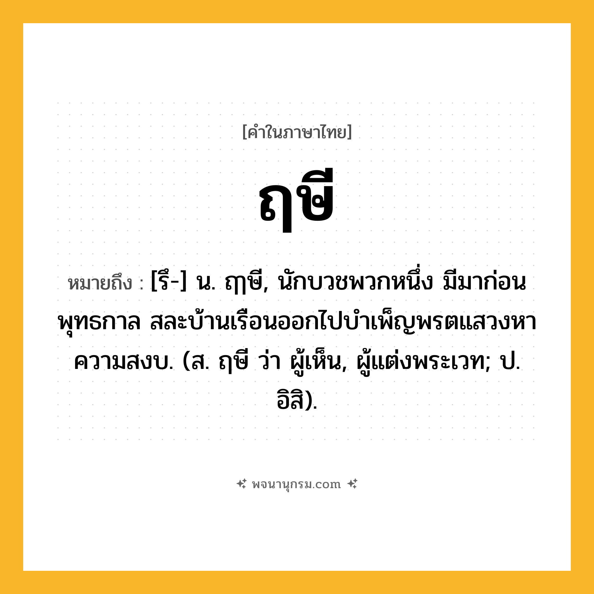 ฤษี ความหมาย หมายถึงอะไร?, คำในภาษาไทย ฤษี หมายถึง [รึ-] น. ฤๅษี, นักบวชพวกหนึ่ง มีมาก่อนพุทธกาล สละบ้านเรือนออกไปบําเพ็ญพรตแสวงหาความสงบ. (ส. ฤษี ว่า ผู้เห็น, ผู้แต่งพระเวท; ป. อิสิ).