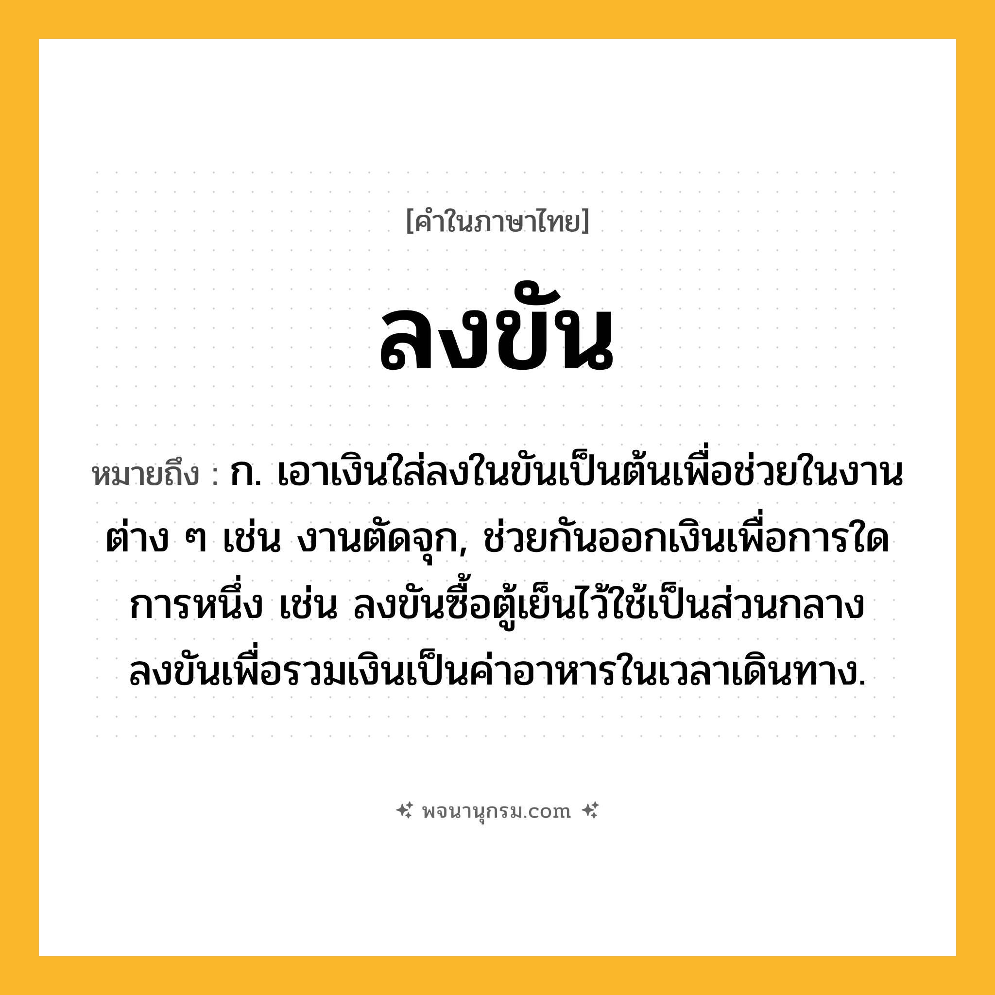 ลงขัน ความหมาย หมายถึงอะไร?, คำในภาษาไทย ลงขัน หมายถึง ก. เอาเงินใส่ลงในขันเป็นต้นเพื่อช่วยในงานต่าง ๆ เช่น งานตัดจุก, ช่วยกันออกเงินเพื่อการใดการหนึ่ง เช่น ลงขันซื้อตู้เย็นไว้ใช้เป็นส่วนกลาง ลงขันเพื่อรวมเงินเป็นค่าอาหารในเวลาเดินทาง.
