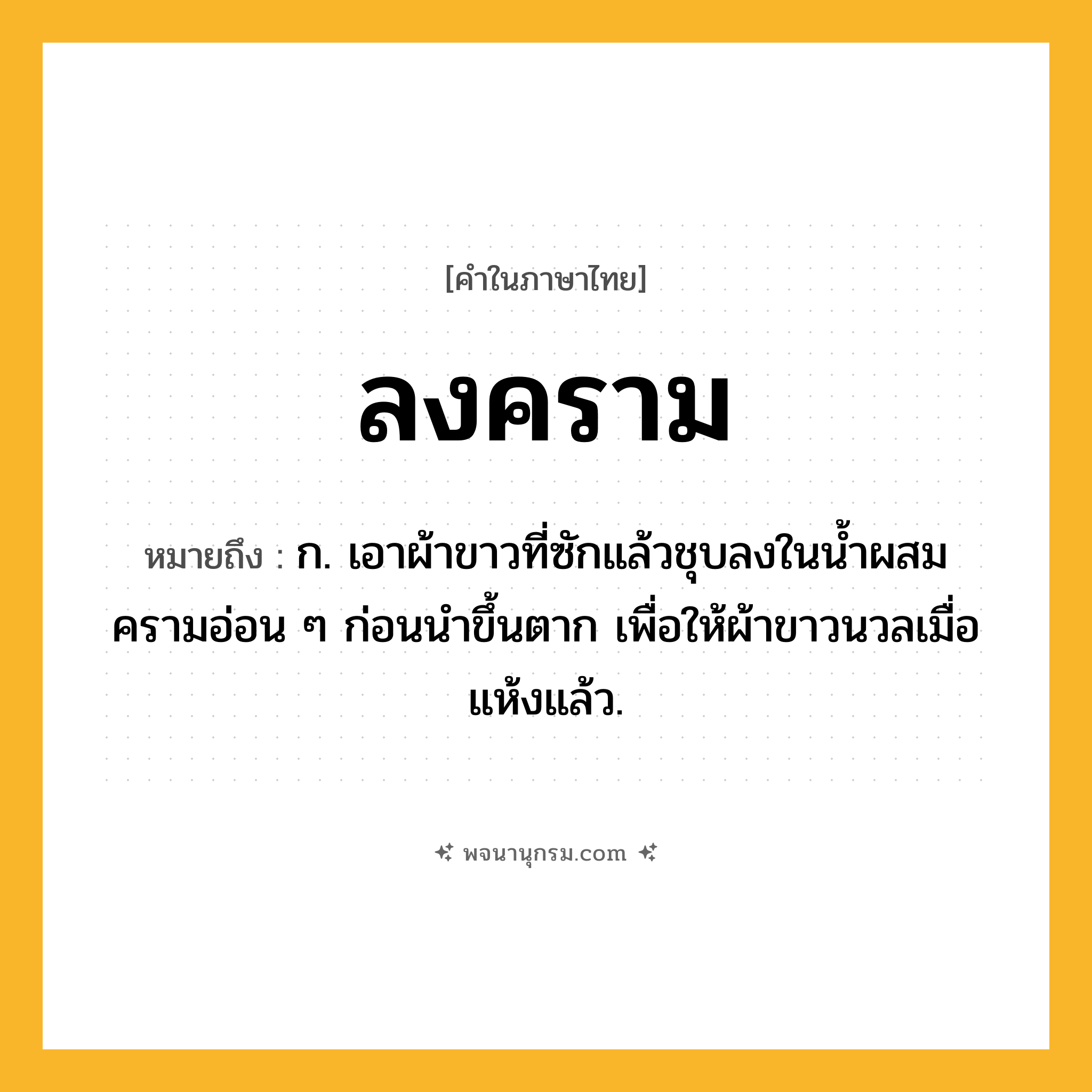 ลงคราม ความหมาย หมายถึงอะไร?, คำในภาษาไทย ลงคราม หมายถึง ก. เอาผ้าขาวที่ซักแล้วชุบลงในน้ำผสมครามอ่อน ๆ ก่อนนำขึ้นตาก เพื่อให้ผ้าขาวนวลเมื่อแห้งแล้ว.