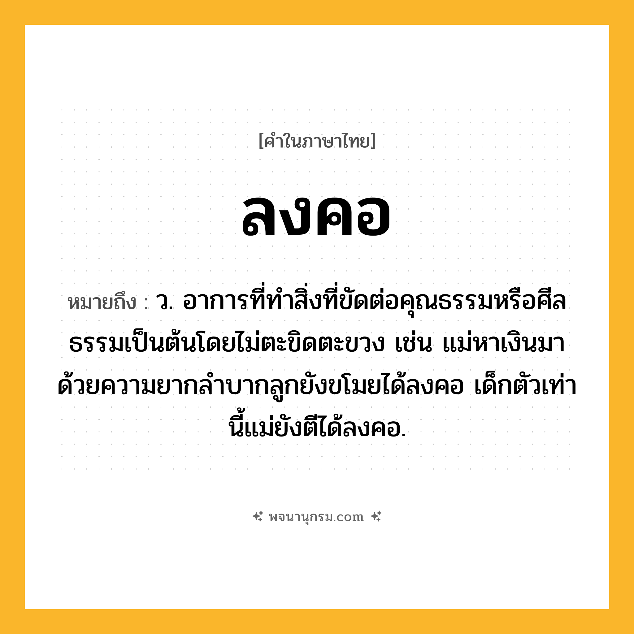ลงคอ ความหมาย หมายถึงอะไร?, คำในภาษาไทย ลงคอ หมายถึง ว. อาการที่ทําสิ่งที่ขัดต่อคุณธรรมหรือศีลธรรมเป็นต้นโดยไม่ตะขิดตะขวง เช่น แม่หาเงินมาด้วยความยากลำบากลูกยังขโมยได้ลงคอ เด็กตัวเท่านี้แม่ยังตีได้ลงคอ.