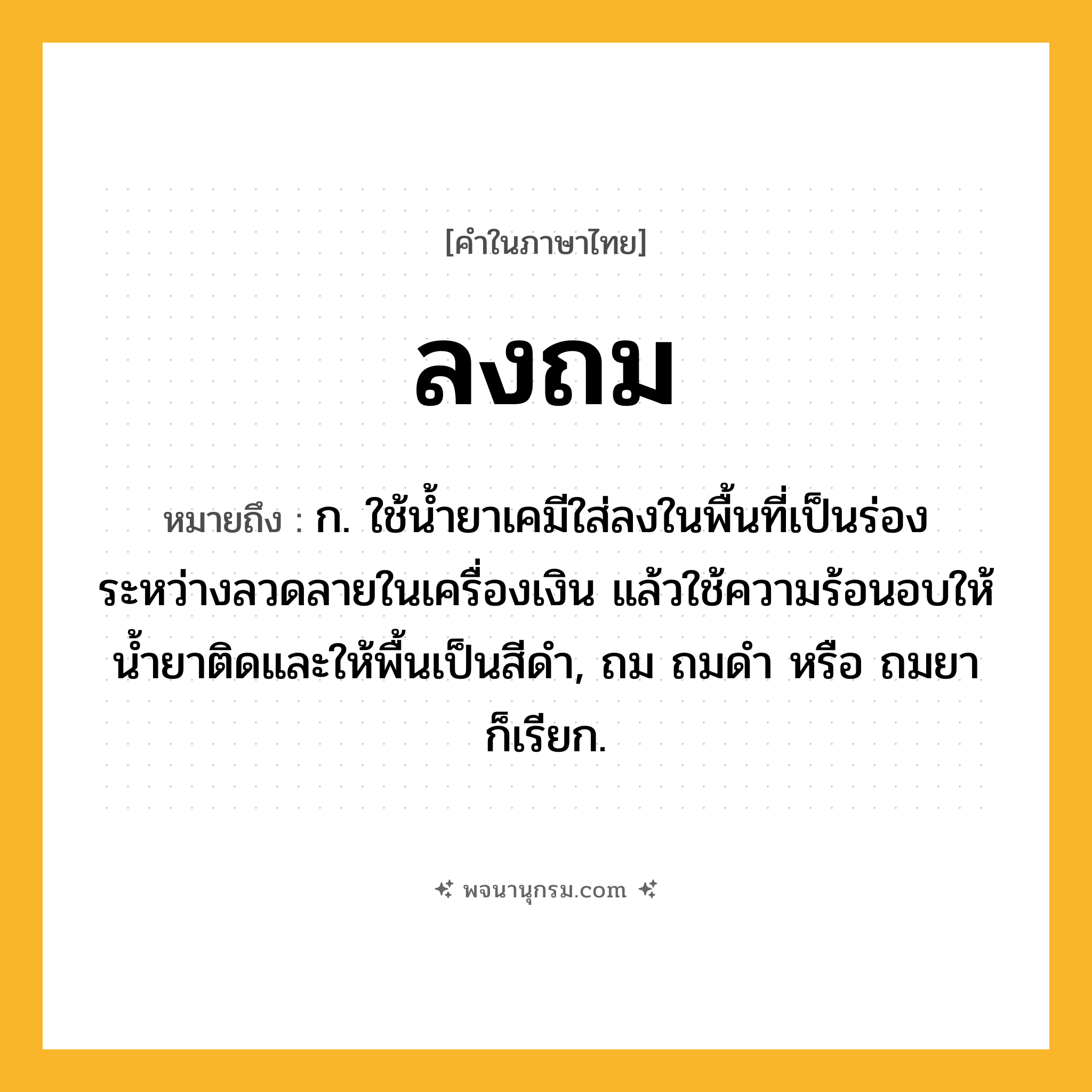 ลงถม ความหมาย หมายถึงอะไร?, คำในภาษาไทย ลงถม หมายถึง ก. ใช้น้ำยาเคมีใส่ลงในพื้นที่เป็นร่องระหว่างลวดลายในเครื่องเงิน แล้วใช้ความร้อนอบให้น้ำยาติดและให้พื้นเป็นสีดำ, ถม ถมดำ หรือ ถมยา ก็เรียก.