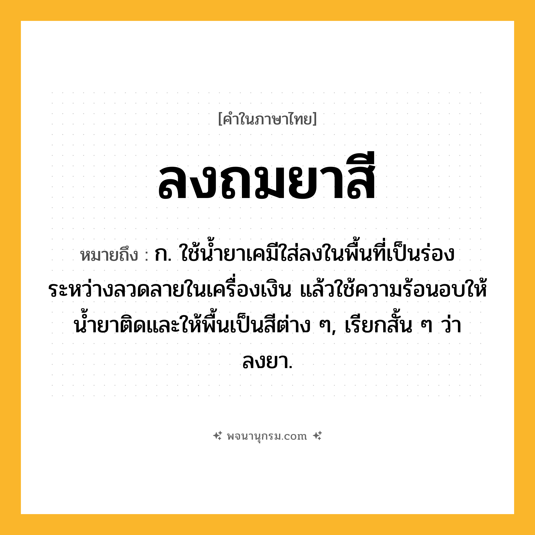 ลงถมยาสี ความหมาย หมายถึงอะไร?, คำในภาษาไทย ลงถมยาสี หมายถึง ก. ใช้น้ำยาเคมีใส่ลงในพื้นที่เป็นร่องระหว่างลวดลายในเครื่องเงิน แล้วใช้ความร้อนอบให้น้ำยาติดและให้พื้นเป็นสีต่าง ๆ, เรียกสั้น ๆ ว่า ลงยา.